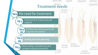 Treatment needs
Improvement of personal oral
hygiene
Professional cleaning and oral
hygiene instructions
Scaling and root planning
Deep scaling, root planning and
complex surgical procedures
No need for treatment
 