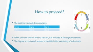 How to proceed?
• The dentition is divided into sextants.
• When only one tooth is left in a sextant, it is included in the adjacent sextant.
• The highest score in each sextant is identified after examining of index teeth.
17-14 13-23 24-27
47-44 43-33 34-37
 