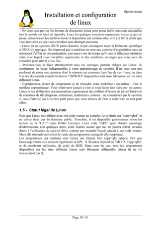 Installation et configuration
de linux
Option réseau
Page 10 / 61
− Ne vous ruez pas sur les forums de discussion Linux pour poser mille questions auxquelles
tout le monde est lassé de répondre. Lisez les quelques semaines auparavant, voyez ce qui s'y
passe, consultez-en les archives mises à disposition sur certains sites, et il y a fort à parier que
vous trouverez ce que vous cherchez sans déranger personne.
− Linux est un système UNIX parmi d'autres, et par conséquent toute la littérature spécifique
à UNIX s'y applique. On n'apprend pas à maîtriser un nouveau système d'exploitation sans un
minimum d'effort de documentation, souvenez-vous du temps qu'il vous a fallu pour maîtriser
celui avec lequel vous travailliez auparavant, et des nombreux ouvrages que vous avez du
consulter pour arriver à vos fins.
− Procurez-vous et lisez attentivement tous les ouvrages gratuits rédigés sur Linux. Ils
contiennent les bases indispensables à votre apprentissage du système. Il ne vous sera pas
pardonné de poser une question dont la réponse est contenue dans l'un de ces livres, ou dans
l'un des documents complémentaires "HOWTO" disponibles tout aussi librement sur les sites
diffusant Linux.
− Expérimentez, tentez de comprendre et de résoudre votre problème vous-même : c'est le
meilleur apprentissage. Vous n'arriverez jamais à rien si vous faites tout faire par les autres.
Linux et ses différentes documentations représentent des milliers d'heures de travail bénévole
de centaines de développeurs, rédacteurs, traducteurs, testeurs ; ne condamnez pas le système
si vous n'arrivez pas à en tirer parti parce que vous refusez de faire à votre tour un tout petit
effort.
1.5 - Statut légal de Linux
Bien que Linux soit diffusé avec son code source au complet, le système est "copyrighté" et
ne relève donc pas du domaine public. Toutefois, il est disponible gratuitement selon les
termes de la "GPL" (Gnu Public License). Lisez cette "GPL" pour obtenir davantage
d'informations. (En quelques mots, cette licence assure que nul ne pourra retirer certains
droits à l'utilisateur du logiciel libre, comme par exemple l'accès gratuit à son code source.
Mais elle n'interdit nullement la vente des programmes auxquels elle s'applique).
Les programmes qui tournent sous Linux ont chacun leur copyright propre, bien que
beaucoup d'entre eux utilisent également la GPL. X Window dépend du "MIT X Copyright",
et de nombreux utilitaires, de celui de BSD. Dans tous les cas, tous les programmes
disponibles sur les sites diffusant Linux sont librement diffusables (sinon ils ne s'y
trouveraient pas !).
 