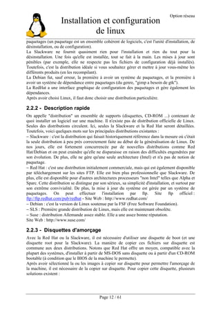 Installation et configuration
de linux
Option réseau
Page 12 / 61
paquetages (un paquetage est un ensemble cohérent de logiciels, c'est l'unité d'installation, de
désinstallation, ou de configuration).
La Slackware ne fournit quasiment rien pour l'installation et rien du tout pour la
désinstallation. Une fois qu'elle est installée, tout se fait à la main. Les mises à jour sont
pénibles (par exemple, elle ne respecte pas les fichiers de configuration déjà installés).
Toutefois, c'est la distribution idéale si vous souhaitez gérer et mettre à jour vous-même les
différents produits (en les recompilant).
La Debian fut, sauf erreur, la première à avoir un système de paquetages, et la première à
avoir un système de dépendance entre paquetages (du genre, "gimp a besoin de gtk").
La RedHat a une interface graphique de configuration des paquetages et gère également les
dépendances.
Après avoir choisi Linux, il faut donc choisir une distribution particulière.
2.2.2 - Description rapide
On appelle "distribution" un ensemble de supports (disquettes, CD-ROM ...) contenant de
quoi installer un logiciel sur une machine. Il n'existe pas de distribution officielle de Linux.
Seules des distributions circulent. Ici, seules la Slackware et la Red Hat seront détaillées.
Toutefois, voici quelques mots sur les principales distributions existantes :
− Slackware : c'est la distribution qui faisait historiquement référence dans la mesure où c'était
la seule distribution à peu près correctement faite au début de la généralisation de Linux. De
nos jours, elle est fortement concurrencée par de nouvelles distributions comme Red
Hat/Debian et on peut craindre qu'elle ne disparaisse en raison des difficultés engendrées par
son évolution. De plus, elle ne gère qu'une seule architecture (Intel) et n'a pas de notion de
paquetage.
− Red Hat : c'est une distribution initialement commerciale, mais qui est également disponible
par téléchargement sur les sites FTP. Elle est bien plus professionnelle que Slackware. De
plus, elle est disponible pour d'autres architectures processeurs "non Intel" telles que Alpha et
Sparc. Cette distribution se distingue par son sérieux, sa simplicité d'installation, et surtout par
son extrême convivialité. De plus, la mise à jour du système est gérée par un système de
paquetages. On peut effectuer l'installation par ftp. Site ftp officiel :
ftp://ftp.redhat.com/pub/redhat - Site Web : http://www.redhat.com/
− Debian : c'est la version de Linux soutenue par la FSF (Free Software Foundation).
− SLS : Première grande distribution de Linux, mais elle est maintenant obsolète.
− Suse : distribution Allemande assez stable. Elle a une assez bonne réputation.
Site Web : http://www.suse.com/
2.2.3 - Disquettes d'amorçage
Avec la Red Hat ou la Slackware, il est nécessaire d'utiliser une disquette de boot (et une
disquette root pour la Slackware). La manière de copier ces fichiers sur disquette est
commune aux deux distributions. Notons que Red Hat offre un moyen, compatible avec la
plupart des systèmes, d'installer à partir de MS-DOS sans disquette ou à partir d'un CD-ROM
bootable (à condition que le BIOS de la machine le permette).
Après avoir sélectionné la ou les images à copier sur disquette pour permettre l'amorçage de
la machine, il est nécessaire de la copier sur disquette. Pour copier cette disquette, plusieurs
solutions existent :
 