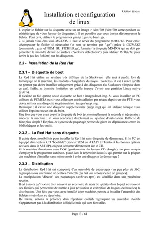 Installation et configuration
de linux
Option réseau
Page 13 / 61
1. copier le fichier sur la disquette avec un cat image > /dev/fd0 (/dev/fd0 correspondant au
périphérique de votre lecteur de disquettes.). Il est possible que vous deviez décompresser le
fichier. Pour cela, utilisez le programmes gunzip : gunzip bare.i.gz.
2. si jamais vous êtes sous MS-DOS, il faut se servir du programme RAWRITE. Pour cela :
décompacter le fichier si nécessaire (le nom se termine par ".gz") grâce à GZIP.EXE
(commande : gzip -d NOM_DU_FICHIER.gz), formater la disquette MS-DOS qui ne doit pas
présenter le moindre défaut de surface ("secteurs défectueux") puis utiliser RAWRITE pour
écrire le (ou les fichiers) sur les disquettes.
2.3 - Installation de la Red Hat
2.3.1 - Disquette de boot
La Red Hat utilise un système très différent de la Slackware : elle met à profit, lors de
l'amorçage de la machine, les modules chargeables du noyau. Toutefois, il est à noter qu'elle
ne permet pas d'être installée uniquement grâce à des disquettes (la Slackware s'impose dans
ce cas). Enfin, sa dernière limitation est qu'elle impose d'avoir une partition Linux native
(ext2fs).
Il n'existe en fait qu'une seule disquette de boot : images/boot.img. Si vous installez un PC
utilisant du PCMCIA ou si vous effectuez une installation par réseau depuis un site FTP, vous
devez utiliser une disquette suppémentaire : images/supp.img.
Remarque : il existe une disquette supplémentaire (supp.img) qui est utilisée lorsque vous
utilisez l'option rescue lors du boot.
Une fois que vous avez copié la disquette de boot (et éventuellement la seconde si nécessaire),
amorcer la machine... et vous accéderez directement au système d'installation. Difficile de
faire plus simple ! De plus, ce système de paquetage permet de gérer les dépendances entre les
bibliothèques et les outils.
2.3.2 - La Red Hat sans disquette
Il existe deux possibilités pour installer la Red Hat sans disquette de démarrage. Si le PC est
équippé d'un lecteur CD "bootable" (lecteur SCSI ou ATAPI El Torito et les bonnes options
activées dans le SETUP), on peut démarrer directement sur le CD.
Si la machine fonctionne sous DOS (gestionnaires du lecteur CD chargés), on peut essayer
d'employer le programme autoboot, placé dans le répertoire dosutils, qui permet sur la plupart
des machines d'installer sans même avoir à créer une disquette de démarrage !
2.3.3 - Distribution
La distribution Red Hat est composée d'un ensemble de paquetages (un peu plus de 560)
regroupés sous une forme de centres d'intérêts (en fait une arborescence de groupes).
La manipulation "directe" des paquetages (archives rpm) est détaillée dans une prochaine
section.
Il est à noter qu'il existe bien souvent un répertoire du nom de updates dans lequel se trouvent
des fichiers qui permettent de mettre à jour (évolution et correction de bogues éventuelles) la
distribution. Une fois que vous avez installé votre machine, pensez à installer l'ensemble des
fichiers situés dans ce répertoire.
De même, notons la présence d'un répertoire contrib regroupant un ensemble d'outils
n'appartenant pas à la distribution officielle mais qui sont fort utiles.
 