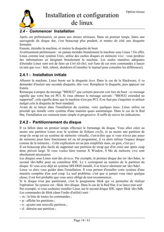 Installation et configuration
de linux
Option réseau
Page 14 / 61
2.4 - Commencer Installation
Après ces préliminaires, on passe aux choses sérieuses. Dans un premier temps, faites une
sauvegarde du disque dur, c'est beaucoup plus prudent, et mettez de côté une disquette
formatée.
Ensuite, éteindre la machine, et insérer la disquette de boot.
Avertissement préliminaire : ne jamais éteindre brutalement la machine sous Linux ! En effet,
Linux comme tout système Unix, utilise des caches disques en mémoire vive : vous perdriez
des informations en éteignant brutalement la machine. Les seules manières adéquates
d'éteindre Linux sont soit de faire un Ctrl-Alt-Del, soit l'une de ces trois commandes à lancer
en tant que root : halt, reboot, shutdown (Consultez le manuel pour connaître les différences).
2.4.1 - Installation initiale
Allumer la machine. Linux boote sur la disquette boot. Dans le cas de la Slackware, il va
demander d'insérer une seconde disquette, dite root. Remplacer la disquette, puis appuyer sur
Entrée.
Remarque à propos du message "BIOS32" que certains peuvent voir lors du boot : ce message
signifie que votre bus est PCI. Si vous obtenez le message suivant : "BIOS32 extended no
supported", cela signifie donc que la machine n'est pas PCI. Il ne faut pas s'inquiéter et utiliser
malgré cela la disquette de boot standard.
Avant de se lancer dans l'installation du système, voici quelques trucs. Linux utilise un
procédé qui installe votre système d'une manière quasi automatique. Dans le cas de la Red
Hat, l'installation est vraiment toute simple et progressive. Il suffit de suivre les indications.
2.4.2 - Partitionnement du disque
Il va falloir dans un premier temps effectuer le formatage du disque. Vous allez créer au
moins une partition Linux avec le système de fichiers ext2fs, et au moins une partition de
swap (le swap est un système de mémoire virtuelle, c'est-à-dire que si vous n'avez pas assez
de mémoire pour faire fonctionner tel ou tel programme, il va alors utiliser l'espace disque
comme de la mémoire... Cette explication est un peu simplifiée mais, en gros, c'est ça.)
Il est beaucoup plus facile de supprimer une partition de swap que d'en créer une après coup
donc prévoir large. Si vous voulez faire tourner X Window, 8 Mo de mémoire vive sont
absolument nécessaires.
Les disques sous Linux sont des devices. Par exemple, le premier disque dur est /dev/hdax, le
second /dev/hdbx pour un contrôleur IDE. Le x correspond au numéro de la partition du
disque. Si vous avez déjà un système MS-DOS installé, il se trouve sûrement sur /dev/hda1.
Linux va alors vous guider dans l'installation. Il vous permet d'installer votre système d'une
manière complète d'un seul coup. Le seul problème, c'est que si jamais vous ratez quelque
chose, il est fort probable que vous serez obligé de tout recommencer.
Si le disque n'est pas partitionné, c'est le programme fdisk qui va permettre de réaliser
l'opération. Sa syntaxe est : fdisk /dev/disque. Dans le cas de la Red Hat, il se lance tout seul.
Par exemple, si vous souhaitez installer Linux sur le second disque IDE, tapez fdisk /dev/hdb.
Les commandes de fdisk (dans l'ordre d'utilité) sont :
− m : la liste de toutes les commandes ;
− p : affiche les partitions ;
− n : ajouter une nouvelle partition ;
− d : détruire une partition ;
 