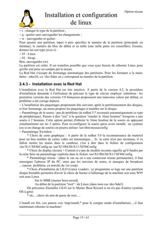 Installation et configuration
de linux
Option réseau
Page 15 / 61
− t : changer le type de la partition ;
− q : quitter sans sauvegarder les changements ;
− w : sauvegarder et quitter.
Pour ajouter une partition, tapez n puis spécifiez le numéro de la partition (principale ou
étendue), le numéro du bloc de début et sa taille (une taille paire est conseillée). Ensuite,
donnez-lui son type (avec t) :
− 83 : Linux
− 82 : Swap.
Bon, sauvegardez (w).
La partition est créée. Il est toutefois possible que vous ayez besoin de rebooter Linux pour
qu'elle soit prise en compte par le noyau.
La Red Hat s'occupe du formatage automatique des partitions. Pour les formater à la main,
faites : mke2fs -cv /dev/hdax où x correspond au numéro de la partition.
2.4.3 - Installation avec la Red Hat
L'installation avec la Red Hat est très intuitive. À partir de la version 4.2, la procédure
d'installation demande à l'utilisateur de préciser le type de clavier employé. (attention : les
premières versions des versions 5.0 françaises proposaient une mauvaise valeur par défaut, ce
problème a été corrigé depuis).
− L'installation des paquetages proprement dits survient, après le partitionnement des disques,
et leur formatage, un menu propose les paquetages à installer sur le disque.
− Paramétrage de la souris : pas de problème (la redhat 5.* reconnait automatiquement ce type
de périphérique). Penser à dire "yes" à la question "emuler le 3ème boutton" lorsqu'on a une
souris à 2 boutons. Cette option permet d'obtenir le 3ème boutton de la souris en appuyant
simultanément sur les 2 autres. Pour re-configurer la souris apres avoir installé un système
(ou si on change de souris) on pourra utiliser /usr/sbin/mouseconfig
− Paramétrage Xwindow :
* Choix de carte graphique : A partir de la redhat 5.0 la reconnaissance du matériel
pour un bon nombre de cartes vidéo est automatique.... Si la carte n'est pas reconnue, il va
falloir mettre les mains dans le camboui, c'est à dire dans le fichier de configuration
/etc/X11/XF86Config ou /usr/X11R6/lib/X11/XF86Config
* Choix du display (écran) = Custom (i.e pas de modèle reconnu signifie qu'il faudra par
la suite faire un paramétrage explicite dans le fichier /usr/X11R6/lib/X11/XF86Config
* Paramétrage réseau : (dans le cas ou on a une connexion réseau permanente), il faut
renseigner l'adresse IP du PC, ainsi que les serveurs de noms, et masques de broadcast
....(aucun problème, ca marche du 1er coup)
* Choix d'installation de LILO (Linux Loader) : ce programme se loge sur une partition
disque bootable permettra d'avoir le choix de booter à l'allumage de la machine soit sous W95
soit sous Linux
Sur le MBR (master boot record)
Au debut de la partition "root" / de Linux (dans mon cas /dev/hda3)
On préconise d'installer LILO sur le Master Boot Record si on n'a pas d'autres système
OS à gérer.
* etc.....choix du mot de passe de root.....
L'install est fini. (on pourra voir /tmp/install.* pour le compte rendu d'installation).....il faut
maintenant rebooter la machine!
 
