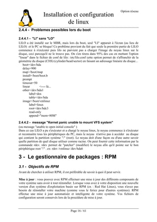 Installation et configuration
de linux
Option réseau
Page 16 / 61
2.4.4 - Problemes possibles lors du boot
2.4.4.1 - "LI" sans "LO"
LILO a été installé sur le MBR, mais lors du boot, seul "LI" apparait à l'écran (au lieu de
LILO) et le PC se bloque! Ce problème provient du fait que seule la première partie de LILO
commence à s'exécuter puis lilo ne parvient pas a charger l'image du noyau linux sur le
disque, ceci parcequ'il ne le trouve pas. On s'en tirera dans 95% des cas en mettant l'option
"linear" dans le fichier de conf de lilo: /etc/lilo.conf cette option permet de s'affranchir de la
géométrie du disque (CHS) (cylinder/head/sector) en faisant un adressage linéaire du disque...
boot=/dev/hda
delay=900
map=/boot/map
install=/boot/boot.b
prompt
timeout=50
linear <---- là...
other=/dev/hda1
label=dos
table=/dev/hda
image=/boot/vmlinuz
label=linux
root=/dev/hdc3
read-only
append="mem=80M"
2.4.4.2 - message "Kernet panic unable to mount VFS system"
(ou message "unable to open initial console" )
Dans ce cas LILO a pu s'exécuter et a chargé le noyau linux, le noyau commence à s'éxécuter
et reconnaitre tous les périphériques du PC, mais le noyau n'arrive pas à accéder au disque
qui contient la partition système "/" (root). Le noyau doit d'une façon ou d'une autre savoir
quelle partition de quel disque utiliser comme racine. On peut fournir cette information par la
commande rdev. rdev permet de "patcher" (modifier) le noyau afin qu'il pointe sur le bon
périphérique root "/" . ex: rdev /vmlinuz /dev/hda6
3 - Le gestionnaire de packages : RPM
3.1 - Objectifs de RPM
Avant de chercher à utiliser RPM, il est préférable de savoir à quoi il peut servir.
Mise à jour : vous pouvez avec RPM effectuer une mise à jour des différents composants de
votre système sans avoir à tout réinstaller. Lorsque vous avez à votre disposition une nouvelle
version d'un système d'exploitation basée sur RPM (ex : Red Hat Linux), vous n'avez pas
besoin de réinstaller votre machine (comme vous le feriez pour d'autres systèmes). RPM
effectue une mise à jour automatisée et intelligente de votre système. Vos fichiers de
configuration seront conservés lors de la procédure de mise à jour.
 