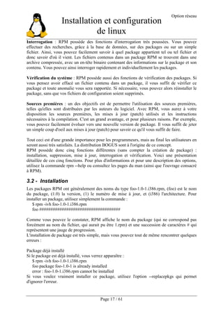 Installation et configuration
de linux
Option réseau
Page 17 / 61
Interrogation : RPM possède des fonctions d'interrogation très poussées. Vous pouvez
effectuer des recherches, grâce à la base de données, sur des packages ou sur un simple
fichier. Ainsi, vous pouvez facilement savoir à quel package appartient tel ou tel fichier et
donc savoir d'où il vient. Les fichiers contenus dans un package RPM se trouvent dans une
archive compressée, avec un en-tête binaire contenant des informations sur le package et son
contenu. Vous pouvez ainsi interroger rapidement et individuellement les packages.
Vérification du système : RPM possède aussi des fonctions de vérification des packages. Si
vous pensez avoir effacé un fichier contenu dans un package, il vous suffit de vérifier ce
package et toute anomalie vous sera rapportée. Si nécessaire, vous pouvez alors réinstaller le
package, sans que vos fichiers de configuration soient supprimés.
Sources premières : un des objectifs est de permettre l'utilisation des sources premières,
telles qu'elles sont distribuées par les auteurs du logiciel. Avec RPM, vous aurez à votre
disposition les sources premières, les mises à jour (patch) utilisés et les instructions
nécessaires à la compilation. C'est un grand avantage, et pour plusieurs raisons. Par exemple,
vous pouvez facilement évoluer vers une nouvelle version de package. Il vous suffit de jeter
un simple coup d'oeil aux mises à jour (patch) pour savoir ce qu'il vous suffit de faire.
Tout ceci est d'une grande importance pour les programmeurs, mais au final les utilisateurs en
seront aussi très satisfaits. La distribution BOGUS sont à l'origine de ce concept.
RPM possède donc cinq fonctions différentes (sans compter la création de package) :
installation, suppression, mise à jour, interrogation et vérification. Voici une présentation
détaillée de ces cinq fonctions. Pour plus d'informations et pour une description des options,
utilisez la commande rpm --help ou consultez les pages du man (ainsi que l'ouvrage consacré
à RPM).
3.2 - Installation
Les packages RPM ont généralement des noms du type foo-1.0-1.i386.rpm, (foo) est le nom
du package, (1.0) la version, (1) le numéro de mise à jour, et (i386) l'architecture. Pour
installer un package, utilisez simplement la commande :
$ rpm -ivh foo-1.0-1.i386.rpm
foo ####################################
Comme vous pouvez le constater, RPM affiche le nom du package (qui ne correspond pas
forcément au nom du fichier, qui aurait pu être 1.rpm) et une succession de caractères # qui
représentent une jauge de progression.
L'installation de package est très simple, mais vous pouvez tout de même rencontrer quelques
erreurs :
Package déjà installé
Si le package est déjà installé, vous verrez apparaître :
$ rpm -ivh foo-1.0-1.i386.rpm
foo package foo-1.0-1 is already installed
error : foo-1.0-1.i386.rpm cannot be installed
Si vous voulez vraiment installer ce package, utilisez l'option --replacepkgs qui permet
d'ignorer l'erreur.
 