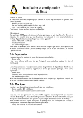 Installation et configuration
de linux
Option réseau
Page 18 / 61
Fichiers en conflit
Si vous tentez d'installer un package qui contient un fichier déjà installé sur le système, vous
verrez apparaître :
$ rpm -ivh foo-1.0-1.i386.rpm
foo /usr/bin/foo conflicts with file from bar-1.0-1
error : foo-1.0-1.i386.rpm cannot be installed
Pour ignorer l'erreur, utilisez l'option --replacefiles.
Dépendances
Des packages RPM peuvent dépendre d'autres packages, ce qui signifie qu'ils doivent au
préalable être installés pour que tout fonctionne correctement. Si vous tentez d'installer un
package dépendant d'un autre package, vous verrez apparaître :
$ rpm -ivh bar-1.0-1.i386.rpm
failed dependencies :
foo is needed by bar-1.0-1
Pour éviter ce problème, vous devez d'abord installer les packages requis. Vous pouvez tout
de même forcer l'installation (mais le package risque fort de ne pas fonctionner) en utilisant
l'option --nodeps.
3.3 - Suppression
La suppression d'un package est aussi simple que son installation :
$ rpm -e foo
Note : nous utilisons ici le nom foo, qui n'est pas le nom original du package (ici foo-1.0-
1.i386.rpm).
Lors d'une suppression , vous pouvez rencontrer des problèmes de dépendances dans le cas où
le package que vous tentez de supprimer est requis par d'autres packages. Vous verrez
apparaître :
$ rpm -e foo
removing these packages would break dependencies :
foo is needed by bar-1.0-1
Vous pouvez tout de même forcer la suppression (mais les packages dépendants risquent fort
de ne pas fonctionner) en utilisant l'option --nodeps.
3.4 - Mise à jour
La mise à jour d'un package est aussi simple que son installation :
$ rpm -Uvh foo-2.0-1.i386.rpm
foo ####################################
Vous ne vous en apercevrez pas, mais RPM supprime automatiquement les anciennes
versions du package foo. Vous pouvez toujours utiliser l'option -U pour installer les packages,
puisqu'elle fonctionne même si le système ne possède pas d'ancienne version du package.
RPM effectue une mise à jour intelligente du package avec une sauvegarde des fichiers de
configuration, vous verrez apparaître un message du type :
saving /etc/foo.conf as /etc/foo.conf.rpmsave
 