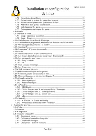Installation et configuration
de linux
Option réseau
Page 2 / 61
4.7.2 - Compilation des utilitaires ....................................................................................25
4.7.3 - Activation de la gestion des quota dans le noyau..................................................26
4.7.4 - Activation des quota sur les systèmes de fichiers .................................................26
4.7.5 - Attribution d'un quota à un utilisateur...................................................................26
4.7.6 - Statistiques sur les quota .......................................................................................27
4.7.7 - Autres documentations sur les quota.....................................................................27
4.8 - mtools...........................................................................................................................27
4.9 - Partition de swap..........................................................................................................28
4.9.1 - Swap : création de la partition...............................................................................28
4.9.2 - Swap : fichier ........................................................................................................28
4.10 - Enchainement des scripts de démarrage.....................................................................28
4.11 - Lancements de programmes personnels lors du boot : /etc/rc.d/rc.local ...................29
4.12 - Ordonnancement de travaux : la crontab....................................................................29
4.13 - Imprimer ! ..................................................................................................................29
4.14 - Lancer des " R "(emote ) commandes........................................................................31
4.15 - locate ..........................................................................................................................31
4.16 - Mettre une console externe comme console ..............................................................32
4.17 - Les fichiers d'initialisation des interpréteurs de commandes.....................................32
4.18 - Les sauvegardes sous Linux.......................................................................................33
4.18.1 - dump et restore....................................................................................................33
4.18.2 - tar.........................................................................................................................34
4.19 - Num Lock au démarrage............................................................................................34
4.20 - Les fichiers core .........................................................................................................34
4.21 - SMP, autres architectures...........................................................................................34
4.22 - Opérations sur disques et file systems........................................................................35
4.23 - Comment générer une disquette de boot....................................................................35
4.24 - Mon mot de passe, où est mon mot de passe ?...........................................................35
4.25 - Consoles virtuelles .....................................................................................................36
4.25.1 - Aspects pratiques.................................................................................................36
4.25.2 - Aspects théoriques...............................................................................................36
4.26 - X Window ..................................................................................................................38
4.26.1 - XF86Config.........................................................................................................38
4.26.2 - Clavier français sous X, ancienne méthode : Xmodmap ....................................41
4.26.3 - Clavier français sous X... 2ième possibilité ........................................................42
4.26.4 - Clavier français sous X... utiliser xkb .................................................................43
4.26.5 - xdm......................................................................................................................43
4.27 - Sécurité.......................................................................................................................44
4.27.1 - X Window : le fichier .Xauthority.......................................................................44
4.27.2 - Protection de la machine contre l'extérieur .........................................................44
5 - Recompiler le noyau............................................................................................................44
5.1 - Cyrix.............................................................................................................................44
5.2 - Pentium.........................................................................................................................44
5.3 - Compilation..................................................................................................................45
5.4 - Modules Chargeables ...................................................................................................45
5.4.1 - Structure du noyau ................................................................................................45
5.4.2 - Qu'est-ce qu'un module chargeable ? ....................................................................46
5.4.3 - Compilation du noyau...........................................................................................46
5.4.4 - Chargement : méthode manuelle...........................................................................47
 
