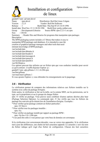 Installation et configuration
de linux
Option réseau
Page 20 / 61
gandalf # rpm -qil rpm-devel
Name : rpm-devel Distribution: Red Hat Linux Colgate
Version : 2.2.5 Vendor: Red Hat Software
Release : 1 Build Date: Thu Sep 05 23:14:10 1996
Install date: Wed Nov 13 11:30:50 1996 Build Host: porky.redhat.com
Group : Development/Libraries Source RPM: rpm-2.2.5-1.src.rpm
Size : 136142
Summary : Header files and libraries for programs that manipulate rpm packages
Description :
The RPM packaging system includes a C library that makes it easy to
manipulate RPM packages and databases. It is intended to ease the
creation of graphical package managers and other tools that need
intimate knowledge of RPM packages.
/usr/include/rpm
/usr/include/rpm/dbindex.h
/usr/include/rpm/header.h
/usr/include/rpm/messages.h
/usr/include/rpm/rpmerr.h
/usr/include/rpm/rpmlib.h
/usr/lib/librpm.a
Ces options peuvent être utilisées sur un fichier rpm que vous souhaitez installer pour savoir
ce qu'il contient : il suffit d'ajouter l'option -p :
gandalf # rpm -qlp giftrans-1.11.1-4.i386.rpm
/usr/bin/giftrans
/usr/man/man1/giftrans.1
Si vous ajoutez l'option -i, vous obtiendez les renseignements sur le paquetage.
3.6 - Vérification
La vérification permet de comparer des informations relatives aux fichiers installés sur le
système avec celles du package d'origine.
Entre autres, la vérification se fait sur la taille, sur la somme MD5, sur les permissions, sur le
type, sur le propriétaire et sur le groupe de chaque fichier.
rpm -V vérifie un package. Vous pouvez aussi combiner d'autres options décrites plus haut
(Package Selection Options). La commande rpm -V foo vérifie que tous les fichiers du
package foo sont tels qu'ils étaient lors de l'installation d'origine. Exemples :
* Pour vérifier qu'un package contient un fichier particulier :
rpm -Vf /bin/vi
* Pour vérifier tous les packages installés :
rpm -Va
* Pour vérifier un package installé par rapport au package RPM :
rpm -Vp foo-1.0-1.i386.rpm
* Ceci peut être utile si vous pensez que votre base de données est corrompue.
Si la vérification s'est correctement déroulée, vous ne verrez rien apparaître. Si la vérification
met à jour des différences, une chaîne de huit caractères apparaît. Le caractère c suivi du nom
du fichier indique qu'il s'agit d'un fichier de configuration. Chacun des huit caractères
 