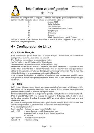 Installation et configuration
de linux
Option réseau
Page 21 / 61
représente une comparaison, si un point (.) apparaît cela signifie que la comparaison n'a pas
échoué. Voici les caractères utilisés lorsque la comparaison a échoué :
5 Somme MD5
S Taille du fichier
L Lien symbolique
T Date de modification du fichier
D Périphérique
U Utilisateur
G Groupe
M Mode (permissions et type de fichier)
Suivant le résultat, c'est à vous de déterminer la marche à suivre (supprimer le package, le
réinstaller, corriger le problème, ...).
4 - Configuration de Linux
4.1 - Clavier Français
Bien, commençons par la chose utile : le clavier français. Normalement, les distributions
configurent ça tout seul... mais on ne sait jamais !
Une fois loggé en root, tapez la commande suivante :
/usr/bin/loadkeys /usr/lib/kbd/keytables/fr-latin1.map
Si vous avez un clavier suisse-romand, utilisez sf-latin1.map.
Maintenant, le clavier est français ! Attention, cela reste temporaire. La solution la plus
simple est de le rajouter dans le fichier /etc/rc.local avec la Slackware mais vous pouvez aussi
utiliser le programme /sbin/setup ou directement /usr/lib/setup/SeTkeymap. Pour la Red Hat,
réaliser l'opération avec le panneau de configuration kbdconfig.
Avec ces deux distributions, la procédure d'installation aura normalement procédé à cette
configuration et vous n'aurez probablement rien à faire, sauf si vous voulez changer de type
de clavier...
4.2 - LILO
LILO (LInux LOader) permet d'avoir un système multiple d'amorçage : MS-Windows, MS-
Dos, Linux, etc. Ce programme va se loger dans le secteur de boot de votre disque pour vous
permettre de sélectionner la partition sur laquelle booter.
Si vous avez installé LILO sur le disque dur et que cela plante, bootez avec une disquette MS-
DOS et tapez FDISK /MBR pour restaurer les paramètres de boot du DOS, et enlever LILO
par la même occasion. Il suffira de relancer LILO en ayant rebooté sous Linux avec une
disquette de boot.
Le fichier de configuration LILO se trouve généralement dans le fichier /etc/lilo.conf. Les
distributions permettent la génération d'un fichier d'une manière automatique.
Voici un exemple de fichier :
boot = /dev/hda # disque sur lequel on met le fichier lilo:
delay = 300 # temps d'attente avant le lancement du boot.
# permet d'avoir le temps de selectionner la partition
# a amorcer.
vga = normal # mode de l'écran a choisir
ramdisk = 0 # paranoia setting
 