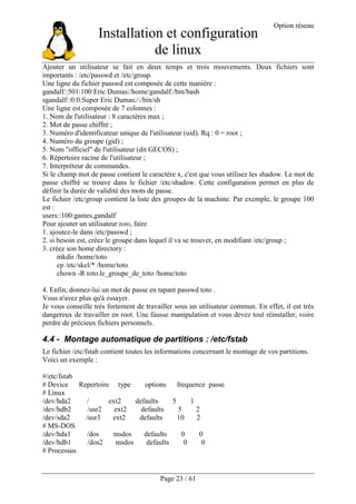Installation et configuration
de linux
Option réseau
Page 23 / 61
Ajouter un utilisateur se fait en deux temps et trois mouvements. Deux fichiers sont
importants : /etc/passwd et /etc/group.
Une ligne du fichier passwd est composée de cette manière :
gandalf::501:100:Eric Dumas:/home/gandalf:/bin/bash
sgandalf::0:0:Super Eric Dumas:/:/bin/sh
Une ligne est composée de 7 colonnes :
1. Nom de l'utilisateur : 8 caractères max ;
2. Mot de passe chiffré ;
3. Numéro d'identificateur unique de l'utilisateur (uid). Rq : 0 = root ;
4. Numéro du groupe (gid) ;
5. Nom "officiel" de l'utilisateur (dit GECOS) ;
6. Répertoire racine de l'utilisateur ;
7. Interpréteur de commandes.
Si le champ mot de passe contient le caractère x, c'est que vous utilisez les shadow. Le mot de
passe chiffré se trouve dans le fichier /etc/shadow. Cette configuration permet en plus de
définir la durée de validité des mots de passe.
Le fichier /etc/group contient la liste des groupes de la machine. Par exemple, le groupe 100
est :
users::100:games,gandalf
Pour ajouter un utilisateur toto, faire
1. ajoutez-le dans /etc/passwd ;
2. si besoin est, créez le groupe dans lequel il va se trouver, en modifiant /etc/group ;
3. créez son home directory :
mkdir /home/toto
cp /etc/skel/* /home/toto
chown -R toto.le_groupe_de_toto /home/toto
4. Enfin, donnez-lui un mot de passe en tapant passwd toto .
Vous n'avez plus qu'à essayer.
Je vous conseille très fortement de travailler sous un utilisateur commun. En effet, il est très
dangereux de travailler en root. Une fausse manipulation et vous devez tout réinstaller, voire
perdre de précieux fichiers personnels.
4.4 - Montage automatique de partitions : /etc/fstab
Le fichier /etc/fstab contient toutes les informations concernant le montage de vos partitions.
Voici un exemple :
#/etc/fstab
# Device Repertoire type options frequence passe
# Linux
/dev/hda2 / ext2 defaults 5 1
/dev/hdb2 /usr2 ext2 defaults 5 2
/dev/sda2 /usr3 ext2 defaults 10 2
# MS-DOS
/dev/hda1 /dos msdos defaults 0 0
/dev/hdb1 /dos2 msdos defaults 0 0
# Processus
 