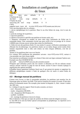Installation et configuration
de linux
Option réseau
Page 24 / 61
none /proc proc defaults 0 0
# Partition de swap
/dev/hda3 none swap defaults 0 0
# Fichier de swap
/usr2/swap_file /usr2 swap defaults 0 0
# NFS
zeppelin:/users /users nfs rw,rsize=8192,wsize=8192,noauto,user,intr,exec
Voici une description des six colonnes :
1. device (périphérique) de la partition. Dans le cas d'un fichier de swap, c'est le nom du
fichier.
2. point de montage de la partition ;
3. type de la partition ;
4. options (vous pouvez spécifier une partition en lecture seule, etc).
5. fréquence correspond au nombre de jours entre deux traitements du fichier par la
commande dump. Cette commande n'existe que pour ext2fs (c'est un portage de la version
4.4BSD) mais n'est pas encore incluse dans toutes les distributions.
6. Ordre de tests des partitions (fsck). Si vous mettez 0, aucune vérification automatique n'est
effectuée lors du démarrage. Les partitions situées sur un même disque seront testées d'une
manière séquentielle mais si elles sont situées sur deux disques différents, c'est fait en
parallèle.
Ajouter ici les partitions dont vous avez besoin.
Les volumes NFS profiteront des paramètres suivants : rsize=8192,wsize=8192, surtout si
vous possèdez une carte réseau rapide.
Pour autoriser un utilisateur à monter un volume il faut créer une ligne contenant l'option user.
Exemple (cas d'un CD-ROM SCSI) :
/dev/scd0 /mnt/cd iso9660 user,exec,dev,nosuid,ro,noauto
N'importe quel utilisateur pourra dès lors monter et démonter un CD (en utilisant mount
/mnt/cd, umount /mnt/cd) La page de man de mount, section 8 (man 8 mount) explique la
signification des options possibles.
la RedHat fournit également l'utilitaire fstool sous X qui permet de rajouter et supprimer les
différents périphériques montés à l'aide de quelques clics de souris et autres boîtes de
dialogues.
4.5 - Montage manuel de partitions
Comme nous l'avons vu dans le paragraphe précédent, les partitions sont montées lors de
l'amorçage grâce au fichier /etc/fstab. Vous pouvez toutefois les monter à la main. Il faut alors
utiliser la commande mount. Par exemple, pour monter la disquette A:, faire : mount -t msdos
/dev/fd0 /mnt.
Le -t indique le type du support. Parmi les plus courants, on trouve
− ext2 : filesystem Linux ;
− msdos : disque(tte)s MS-DOS ;
− vfat : disque(tte)s MS-Windows 95 ;
− iso9660 : Cd-ROM ;
− nfs : montage de partitions à travers le réseau.
Bien évidement, il faut que ces types de systèmes de fichiers aient été intégrés au noyau...
Le /dev/fd0 est le nom du fichier spécial correspondant au périphérique. Le répertoire est le
point de montage.
 