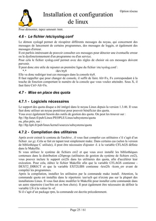 Installation et configuration
de linux
Option réseau
Page 25 / 61
Pour démonter, tapez umount /mnt.
4.6 - Le fichier /etc/syslog.conf
Le démon syslogd permet de récupérer différents messages du noyau, qui concernent des
messages de lancement de certains programmes, des messages de loggin, et également des
messages d'erreur.
Il est parfois intéressant de pouvoir consulter ces messages pour détecter une éventuelle erreur
ou le dysfonctionnement d'un programme ou d'un service.
Pour cela le fichier syslog.conf permet avec des règles de choisir où ces messages doivent
parvenir.
Il peut donc etre utile de rajouter en première ligne du fichier /etc/syslog.conf :
*.* /dev/tty8
Elle va donc rediriger tout ces messages dans la console tty8.
Il faut rappeller que pour changer de console, il suffit de faire Alt+Fx, Fx correspondant à la
touche de fonction comportant le numéro de la console que vous voulez atteindre. Sous X, il
faut faire Ctrl+Alt+Fn.
4.7 - Mise en place des quota
4.7.1 - Logiciels nécessaires
Le support des quota disque a été intégré dans le noyau Linux depuis la version 1.3.46. Il vous
faut donc utiliser un noyau postérieur pour pouvoir bénéficier des quota.
Vous avez également besoin des outils de gestion des quota. On peut les trouver sur :
ftp://ftp.funet.fi/pub/Linux/PEOPLE/Linus/subsystems/quota
ou, plus près, sur :
ftp://ftp.lip6.fr/pub/linux/kernel/sources/subsystems/quota
4.7.2 - Compilation des utilitaires
Après avoir extrait le contenu de l'archive , il vous faut compiler ces utilitaires s’il s’agit d’un
fichier .tar.gz. Cela se fait en tapant tout simplement make. Dans certains cas (selon la version
de bibliothèque C utilisée), il peut être nécessaire d'ajouter -I. à la variable CFLAGS définie
dans le Makefile.
Si vous utilisez le système de fichiers ext2 et que vous avez installé les bibliothèques
contenues dans la distribution e2fsprogs (utilitaires de gestion du système de fichiers ext2),
vous pouvez inclure le support ext2fs dans les utilitaires des quota, afin d'accélérer leur
exécution. Pour cela, éditez le fichier Makefile afin que la variable CFLAGS contienne -
DEXT2_DIRECT et que la variable EXT2LIBS contienne -lext2fs -lcom_err avant de
compiler les programmes.
Après la compilation, installez les utilitaires par la commande make install. Attention, la
commande quota est installée dans le répertoire /usr/ucb qui n'existe pas sur la plupart des
installations Linux. Il vous faut donc modifier le Makefile pour installer cette commande dans
un autre répertoire (/usr/bin est un bon choix). Il peut également être nécessaire de définir la
variable LN à la valeur ln -sf.
Si il s’agit d’un package rpm, la commande est decrite précedemment.
 