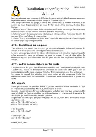 Installation et configuration
de linux
Option réseau
Page 27 / 61
lance un éditeur de texte contenant la définition des quota attribués à l'utilisateur ou au groupe
et prend en compte leur nouvelle valeur lorsque le fichier est ré-écrit.
Pour chaque utilisateur ou groupe, il existe deux limitations : le nombre de fichiers et le
nombre de blocs disque (exprimés en blocs de 1024 octets). Pour chacune, il existe deux
limites :
1. la limite "douce" : lorsque cette limite est atteinte ou dépassée, un message d'avertissement
est affiché lors de chaque nouvelle allocation de fichier ou de bloc ;
2. la limite "dure" : lorsque cette limite est atteinte, il est impossible à l'utilisateur de créer de
nouveau fichier ou d'allouer de nouveau bloc.
La limite "douce" se transforme en limite "dure" quand elle a été atteinte ou dépassée depuis
un certain temps (sept jours par défaut).
4.7.6 - Statistiques sur les quota
Tout utilisateur peut obtenir l'état des quota qui lui sont attribués (les limites sur le nombre de
fichiers et de blocs qui lui sont alloués) grâce à la commande quota.
Le super-utilisateur peut obtenir les mêmes informations sur tout utilisateur ou groupe avec la
même commande : quota -u utilisateur ou quota -g groupe. Il peut de plus utiliser la
commande repquota pour obtenir une liste des quota associés à un ou plusieurs systèmes de
fichiers.
4.7.7 - Autres documentations sur les quota
L'implémentation des quota dans Linux est compatible avec l'implémentation originale dans
4.2BSD Unix. Toutes les documentations concernant les quota dans BSD, que ce soit au
niveau des commandes ou au niveau de l'interface de programmation, sont donc utilisables.
Les pages de manuel des utilitaires sont assez claires et très instructives. Enfin, les
documentations diffusées en format HTML forment une bonne introduction à la gestion des
quota.
4.8 - mtools
Plutôt que de monter vos partitions MS-DOS, je vous conseille d'utiliser les mtools. Il s'agit
de l'équivalent des commandes MS-DOS, mais avec un m avant !
Exemple : mcopy toto.c a: . Si vous souhaitez copier un fichier texte pour qu'il soit exploitable
sous MS-DOS, ou l'inverse, n'oubliez pas d'ajouter l'option -t : cela convertit le caractère de
fin de ligne qui est différent entre les deux systèmes.
En principe, ils sont déjà à peu près configurés. Au cas où, vous devez modifier le fichier
/etc/mtools.conf.
drive a: file="/dev/fd0" exclusive
drive b: file="/dev/fd1" exclusive
# 1er disque Dur
drive c: file="/dev/hda1"
# 2nd disque Dur
drive d: file="/dev/sda1"
mtools_lower_case=1
 