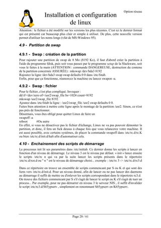 Installation et configuration
de linux
Option réseau
Page 28 / 61
Attention : le fichier a été modifié sur les versions les plus récentes. C'est ici le dernier format
qui est présenté car beaucoup plus clair et simple à utiliser. De plus, cette nouvelle version
permet d'utiliser les noms longs (vfat de MS-Windows 95).
4.9 - Partition de swap
4.9.1 - Swap : création de la partition
Pour rajouter une partition de swap de 8 Mo (8192 Ko), il faut d'abord créer la partition à
l'aide du programme fdisk, puis soit vous passez par le programme setup de la Slackware, soit
vous le faites à la main (ATTENTION : commande DANGEREUSE, destruction du contenu
de la partition concernée ASSURÉE) : mkswap /dev/hda3 8192
Rajoutez la ligne /dev/hda3 swap swap defaults 0 0 dans /etc/fstab.
Enfin, pour que ça fonctionne, réamorcez la machine ou lancez swapon -a.
4.9.2 - Swap : fichier
Pour le fichier, c'est plus compliqué. Invoquer :
dd if=/dev/zero of=/usr2/swap_file bs=1024 count=8192
mkswap /usr2/swap_file 8192
Ajoutez dans /etc/fstab la ligne : /usr2/swap_file /usr2 swap defaults 0 0.
Faites bien attention à mettre cette ligne après le montage de la partition /usr2. Sinon, ce n'est
pas près de fonctionner.
Désormais, vous êtes obligé pour quitter Linux de faire un
swapoff -a
reboot #Ou autre
En effet, si vous ne désactivez pas le fichier d'échange, Linux ne va pas pouvoir démonter la
partition, et donc, il fera un fsck dessus à chaque fois que vous relancerez votre machine. Il
est aussi possible, avec certains systèmes, de placer la commande swapoff dans /etc/rc.d/rc.K
ou bien /etc/rc.d/init.d/halt afin d'automatiser cela.
4.10 - Enchainement des scripts de démarrage
Le processus init lit ses paramètres dans /etc/inittab. Ce dernier donne les scripts à lancer en
fonction d'un niveau de démarrage. Le niveau 3 est le niveau par défaut. « init » lance ensuite
le scripts /etc/rc n qui va par la suite lancer les scripts présents dans le répertoire
/etc/rc.d/rcn.d ou " n " est le niveau de démarrage choisi... exemple : /etc/rc 3 -> /etc/rc.d/rc3.d
Dans ce répertoire on trouve un ensemble de scripts commencant par S ou K et qui sont des
liens vers /etc/rc.d/init.d. Pour un niveau donné, afin de lancer ou ne pas lancer des daemons
au démarrage il suffit de mettre ou d'enlever les scripts correspondant dans le répertoire rc3.d.
On trouve des fichiers commencant par S s'il s'agit de lancer le script ou K s'il s'agit de tuer un
process... Par exemple, pour ne pas démarrer en niveau 3 le serveur NIS , il suffit d'invalider
le script /etc/rc3.d/S65ypserv , simplement en renommant S65ypserv en K65ypserv.
 
