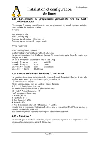 Installation et configuration
de linux
Option réseau
Page 29 / 61
4.11 - Lancements de programmes personnels lors du boot :
/etc/rc.d/rc.local
C'est dans ce fichier que vous allez mettre tous les programmes personnels que vous souhaitez
lancer au boot. En voici une version :
#! /bin/sh
# du menage en v'la,...
echo "Cleaning /tmp..."
find /tmp -type f -mtime +1 | xargs -r rm
find /tmp -type d -mtime +1 | xargs -r rmdir
# Vive l'azertyuiop :-)
echo "Loading french keyboard..."
/usr/bin/loadkeys /usr/lib/kbd/keytables/fr-latin1.map
Ce qui est important, c'est le clavier français. Si vous ajoutez cette ligne, le clavier sera
français dès le boot.
En cas de problème il faut modifier ainsi fr-latin1.map :
keycode 3 = eacute two asciitilde
keycode 8 = egrave seven grave
keycode 10 = ccedilla nine asciicircum
keycode 14 = Delete BackSpace
4.12 - Ordonnancement de travaux : la crontab
La crontab est une table qui contient des commandes qui doivent être lancées à intervalle
régulier. Vous pouvez y mettre la sauvegarde journalière, etc.
Le format est assez simple :
# Faire une sauvegarde tous les Lundi a 2 heures du matin
0 2 * * 1 /home/gandalf/backup
# Rebooter la machine tous 1ers et 15 du mois a 4h15.
15 4 1,15 * * /sbin/shutdown -r +3
Les 5 premières colonnes sont :
1. Minute (0 à 59) ;
2. Heure (0 à 23) ;
3. Jour du mois (1 à 31) ;
4. Mois (1 à 12) ;
5. Jour de la semaine (0 à 6 : 0 = Dimanche, 1 = Lundi).
Ensuite vient la commande. Cette crontab est très utile si vous utilisez UUCP (pour envoyer le
courrier, récupérer les news, etc).
Tout utilisateur peut se créer une crontab grâce à la commande crontab.
4.13 - Imprimer !
Maintenant que la machine fonctionne, voyons comment imprimer. Les imprimantes sont
gérées par le programme lpc et par le démon lpd.
 