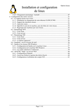 Installation et configuration
de linux
Option réseau
Page 3 / 61
5.4.5 - Chargement automatique : kerneld .......................................................................47
6 - Configuration des autres services........................................................................................51
6.1 - Le support réseau sous Linux.......................................................................................51
6.1.1 - Installation ou changement de carte éthernet (3c509,3C590)...............................51
6.1.2 - Support des interfaces réseau ................................................................................51
6.1.3 - Ajout des routes.....................................................................................................52
6.1.4 - Spécifier le nom de la machine, puis des hôtes de votre réseau............................52
6.1.5 - Regrouper des machines par sous-réseau..............................................................52
6.2 - Paramétrage NFS..........................................................................................................53
6.2.1 - Coté client .............................................................................................................53
6.2.2 - Coté serveur...........................................................................................................53
6.3 - Paramétrage NIS ..........................................................................................................53
6.3.1 - Coté client .............................................................................................................54
6.3.2 - Coté serveur...........................................................................................................55
6.3.3 - Le démon yppasswd..............................................................................................56
6.4 - Sendmail : envoi et lecture de mail ..............................................................................56
6.5 - Samba et les réseaux MS-Windows.............................................................................57
6.5.1 - Configuration de Samba sur la machine Linux.....................................................57
6.5.2 - Configuration de la machine MS-Windows..........................................................59
6.5.3 - Les outils smbclient et smbmount.........................................................................59
6.6 - APACHE / httpd : un serveur Web..............................................................................60
6.6.1 - Configuration d'Apache.........................................................................................60
6.6.2 - Accès aux fichiers et gestion des droits d'accès....................................................60
6.6.3 - Configuration et utilisation des scripts CGI..........................................................61
 