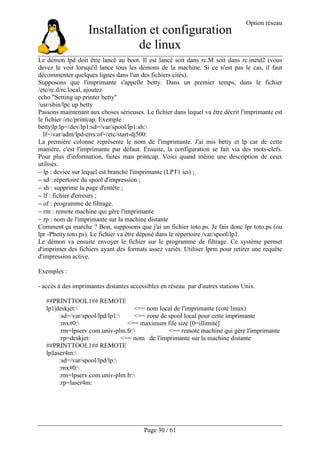 Installation et configuration
de linux
Option réseau
Page 30 / 61
Le démon lpd doit être lancé au boot. Il est lancé soit dans rc.M soit dans rc.inetd2 (vous
devez le voir lorsqu'il lance tous les démons de la machine. Si ce n'est pas le cas, il faut
décommenter quelques lignes dans l'un des fichiers cités).
Supposons que l'imprimante s'appelle betty. Dans un premier temps, dans le fichier
/etc/rc.d/rc.local, ajoutez
echo "Setting up printer betty"
/usr/sbin/lpc up betty
Passons maintenant aux choses sérieuses. Le fichier dans lequel va être décrit l'imprimante est
le fichier /etc/printcap. Exemple :
betty|lp:lp=/dev/lp1:sd=/var/spool/lp1:sh:
lf=/var/adm/lpd-errs:of=/etc/start-dj500:
La première colonne représente le nom de l'imprimante. J'ai mis betty et lp car de cette
manière, c'est l'imprimante par défaut. Ensuite, la configuration se fait via des mots-clefs.
Pour plus d'information, faites man printcap. Voici quand même une description de ceux
utilisés.
− lp : device sur lequel est branché l'imprimante (LPT1 ici) ;
− sd : répertoire du spool d'impression ;
− sh : supprime la page d'entête ;
− lf : fichier d'erreurs ;
− of : programme de filtrage.
− rm : remote machine qui gère l'imprimante
− rp : nom de l'imprimante sur la machine distante
Comment ça marche ? Bon, supposons que j'ai un fichier toto.ps. Je fais donc lpr toto.ps (ou
lpr -Pbetty toto.ps). Le fichier va être déposé dans le répertoire /var/spool/lp1.
Le démon va ensuite envoyer le fichier sur le programme de filtrage. Ce système permet
d'imprimer des fichiers ayant des formats assez variés. Utiliser lprm pour retirer une requête
d'impression active.
Exemples :
- accès à des imprimantes distantes accessibles en réseau par d'autres stations Unix.
##PRINTTOOL1## REMOTE
lp1|deskjet: <== nom local de l'imprimante (coté linux)
:sd=/var/spool/lpd/lp1: <== zone de spool local pour cette imprimante
:mx#0: <== maximum file size [0=illimité]
:rm=lpserv.com.univ-plm.fr: <== remote machine qui gère l'imprimante
:rp=deskjet: <== nom de l'imprimante sur la machine distante
##PRINTTOOL1## REMOTE
lp|laser4m:
:sd=/var/spool/lpd/lp:
:mx#0:
:rm=lpserv.com.univ-plm.fr:
:rp=laser4m:
 