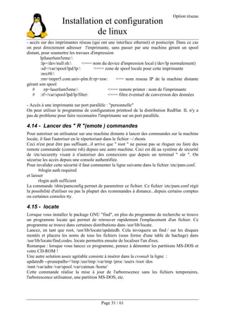 Installation et configuration
de linux
Option réseau
Page 31 / 61
- accès sur des imprimantes réseau (qui ont une interface ethernet) et postscript. Dans ce cas
on peut directement adresser l'imprimante, sans passer par une machine gérant un spool
distant, pour soumettre les travaux d'impression
lp|laserlum5eme:
:lp=/dev/null:sh: <=== nom du device d'impression local (/dev/lp normalement)
:sd=/var/spool/lpd/lp: <=== zone de spool locale pour cette imprimante
:mx#0:
:rm=imprr5.com.univ-plm.fr:rp=raw: <== nom reseau IP de la machine distante
gérant son spool
# :rp=laserlum5eme: <=== remote printer : nom de l'imprimante
# :if=/var/spool/lpd/lp/filter: <=== filtre éventuel de conversion des données
- Accès à une imprimante sur port parallèle : "personnelle"
On peut utiliser le programme de configuration printtool de la distribution RedHat. IL n'y a
pas de probleme pour faire reconnaitre l'imprimante sur un port parallèle.
4.14 - Lancer des " R "(emote ) commandes
Pour autoriser un utilisateur sur une machine distante à lancer des commandes sur la machine
locale, il faut l'autoriser en le répertoriant dans le fichier ~/.rhosts
Ceci n'est peut être pas suffisant...il arrive que " root " ne puisse pas se rloguer ou faire des
remote commande (comme rsh) depuis une autre machine. Ceci est dû au système de sécurité
de /etc/securetty visant à n'autoriser des connexions que depuis un terminal " sûr ". On
sécurise les accès depuis une console authentifiée.
Pour invalider cette sécurité il faut commenter la ligne suivante dans le fichier /etc/pam.conf.
#rlogin auth required
et laisser
rlogin auth sufficient
La commande /sbin/pamconfig permet de paramétrer ce fichier. Ce fichier /etc/pam.conf régit
la possibilité d'utiliser ou pas la plupart des rcommandes à distance...depuis certains comptes
ou certaines consoles tty.
4.15 - locate
Lorsque vous installez le package GNU "find", en plus du programme de recherche se trouve
un programme locate qui permet de retrouver rapidement l'emplacement d'un fichier. Ce
programme se trouve dans certaines distributions dans /usr/lib/locate.
Lancez, en tant que root, /usr/lib/locate/updatedb. Cela invoquera un find / sur les disques
montés et placera les noms de tous les fichiers (sous forme d'une table de hachage) dans
/usr/lib/locate/find.codes. locate permettra ensuite de localiser l'un d'eux.
Remarque : lorsque vous lancez ce programme, pensez à démonter les partitions MS-DOS et
votre CD-ROM !
Une autre solution assez agréable consiste à insérer dans la crontab la ligne :
updatedb --prunepaths='/tmp /usr/tmp /var/tmp /proc /users /root /dos
/mnt /var/adm /var/spool /var/catman /home'
Cette commande réalise la mise à jour de l'arborescence sans les fichiers temporaires,
l'arborescence utilisateur, une partition MS-DOS, etc.
 