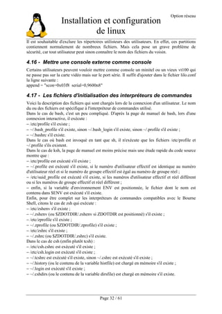 Installation et configuration
de linux
Option réseau
Page 32 / 61
Il est souhaitable d'exclure les répertoires utilisteurs des utilisateurs. En effet, ces partitions
contiennent normalement de nombreux fichiers. Mais cela pose un grave problème de
sécurité, car tout utilisateur peut sinon connaître le nom des fichiers du voisin.
4.16 - Mettre une console externe comme console
Certains utilisateurs peuvent vouloir mettre comme console un minitel ou un vieux vt100 qui
ne passe pas sur la carte vidéo mais sur le port série. Il suffit d'ajouter dans le fichier lilo.conf
la ligne suivante :
append = "scon=0x03f8 serial=0,9600n8"
4.17 - Les fichiers d'initialisation des interpréteurs de commandes
Voici la description des fichiers qui sont chargés lors de la connexion d'un utilisateur. Le nom
du ou des fichiers est spécifique à l'interpréteur de commandes utilisé.
Dans le cas de bash, c'est un peu compliqué. D'après la page de manuel de bash, lors d'une
connexion interactive, il exécute :
− /etc/profile s'il existe ;
− ~/.bash_profile s'il existe, sinon ~/.bash_login s'il existe, sinon ~/.profile s'il existe ;
− ~/.bashrc s'il existe.
Dans le cas où bash est invoqué en tant que sh, il n'exécute que les fichiers /etc/profile et
~/.profile s'ils existent.
Dans le cas de ksh, la page de manuel est moins précise mais une étude rapide du code source
montre que :
− /etc/profile est exécuté s'il existe ;
− ~/.profile est exécuté s'il existe, si le numéro d'utilisateur effectif est identique au numéro
d'utilisateur réel et si le numéro de groupe effectif est égal au numéro de groupe réel ;
− /etc/suid_profile est exécuté s'il existe, si les numéros d'utilisateur effectif et réel diffèrent
ou si les numéros de groupe effectif et réel diffèrent ;
− enfin, si la variable d'environnement ENV est positionnée, le fichier dont le nom est
contenu dans $ENV est exécuté s'il existe.
Enfin, pour être complet sur les interpréteurs de commandes compatibles avec le Bourne
Shell, citons le cas de zsh qui exécute :
− /etc/zshenv s'il existe ;
− ~/.zshenv (ou $ZDOTDIR/.zshenv si ZDOTDIR est positionné) s'il existe ;
− /etc/zprofile s'il existe ;
− ~/.zprofile (ou $ZDOTDIR/.zprofile) s'il existe ;
− /etc/zshrc s'il existe ;
− ~/.zshrc (ou $ZDOTDIR/.zshrc) s'il existe.
Dans le cas de csh (enfin plutôt tcsh) :
− /etc/csh.cshrc est exécuté s'il existe ;
− /etc/csh.login est exécuté s'il existe ;
− ~/.tcshrc est exécuté s'il existe, sinon ~/.cshrc est exécuté s'il existe ;
− ~/.history (ou le contenu de la variable histfile) est chargé en mémoire s'il existe ;
− ~/.login est exécuté s'il existe ;
− ~/.cshdirs (ou le contenu de la variable dirsfile) est chargé en mémoire s'il existe.
 