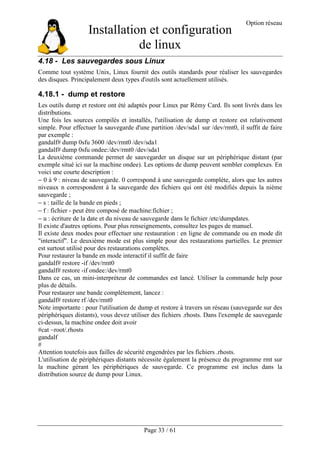 Installation et configuration
de linux
Option réseau
Page 33 / 61
4.18 - Les sauvegardes sous Linux
Comme tout système Unix, Linux fournit des outils standards pour réaliser les sauvegardes
des disques. Principalement deux types d'outils sont actuellement utilisés.
4.18.1 - dump et restore
Les outils dump et restore ont été adaptés pour Linux par Rémy Card. Ils sont livrés dans les
distributions.
Une fois les sources compilés et installés, l'utilisation de dump et restore est relativement
simple. Pour effectuer la sauvegarde d'une partition /dev/sda1 sur /dev/rmt0, il suffit de faire
par exemple :
gandalf# dump 0sfu 3600 /dev/rmt0 /dev/sda1
gandalf# dump 0sfu ondee:/dev/rmt0 /dev/sda1
La deuxième commande permet de sauvegarder un disque sur un périphérique distant (par
exemple situé ici sur la machine ondee). Les options de dump peuvent sembler complexes. En
voici une courte description :
− 0 à 9 : niveau de sauvegarde. 0 correspond à une sauvegarde complète, alors que les autres
niveaux n correspondent à la sauvegarde des fichiers qui ont été modifiés depuis la nième
sauvegarde ;
− s : taille de la bande en pieds ;
− f : fichier - peut être composé de machine:fichier ;
− u : écriture de la date et du niveau de sauvegarde dans le fichier /etc/dumpdates.
Il existe d'autres options. Pour plus renseignements, consultez les pages de manuel.
Il existe deux modes pour effectuer une restauration : en ligne de commande ou en mode dit
"interactif". Le deuxième mode est plus simple pour des restaurations partielles. Le premier
est surtout utilisé pour des restaurations complètes.
Pour restaurer la bande en mode interactif il suffit de faire
gandalf# restore -if /dev/rmt0
gandalf# restore -if ondee:/dev/rmt0
Dans ce cas, un mini-interpréteur de commandes est lancé. Utiliser la commande help pour
plus de détails.
Pour restaurer une bande complètement, lancez :
gandalf# restore rf /dev/rmt0
Note importante : pour l'utilisation de dump et restore à travers un réseau (sauvegarde sur des
périphériques distants), vous devez utiliser des fichiers .rhosts. Dans l'exemple de sauvegarde
ci-dessus, la machine ondee doit avoir
#cat ~root/.rhosts
gandalf
#
Attention toutefois aux failles de sécurité engendrées par les fichiers .rhosts.
L'utilisation de périphériques distants nécessite également la présence du programme rmt sur
la machine gérant les périphériques de sauvegarde. Ce programme est inclus dans la
distribution source de dump pour Linux.
 
