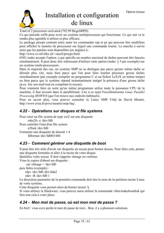 Installation et configuration
de linux
Option réseau
Page 35 / 61
Total of 2 processors activated (792.99 BogoMIPS).
Ce qui précède suffit pour avoir un système multiprocesseur qui fonctionne. Ce qui suit va le
rendre plus agréable à utiliser et plus efficace.
Le package procps contient entre autre les commandes top et ps qui peuvent être modifiées
pour afficher le numéro du processeur sur lequel une commande tourne. La marche à suivre
ainsi que les patches sont disponibles (en anglais) à :
http://www.cs.inf.ethz.ch/~rauch/procps.html.
GNU make accepte l'option -j qui spécifie un nombre maximal de tâches pouvant être lancées
simultanément. Il peut donc être intéressant d'utiliser cette option (make -j 5 par exemple) sur
un système multi-processeurs.
Dans la majorité des cas, un système SMP ne se distingue pas parce qu'une même tâche se
déroule plus vite, mais bien parce que l'on peut faire tourner plusieurs grosse tâches
simultanément (par exemple compiler un programme C et un fichier LaTeX en même temps)
ou bien parce que le système répond instantanément malgré la présence d'une grosse tâche
(p.ex. lire son mail tout en compilant le noyau).
Pour vraiment faire en sorte qu'un même programme utilise toute la puissance CPU de la
machine, il faut investir dans le parallélisme. Lire à ce sujet l'excellentissime Linux Parallel
Processing HOWTO (que l'on trouve aux endroits habituels).
Pour en savoir plus, vous pouvez consulter la Linux SMP FAQ de David Mentré,
http://www.irisa.fr/prive/mentre/smp-faq/.
4.22 - Opérations sur disques et file systems
Pour créer un file system de type ext2 sur une disquette
mke2fs -c /dev/fd0
Pour contrôler l'etat d'un file system
e2fsck /dev/fd0
Formatter une disquette de densité 1.4
fdformat /dev/fd0H1440
4.23 - Comment générer une disquette de boot
Il peut être très utile d'avoir sur disquette un noyau pour booter dessus. Pour faire cela, prenez
une disquette formatée et allez à la racine de votre disque.
Identifiez votre noyau. Il doit s'appeler zImage ou vmlinuz.
Vous le copiez d'abord sur disquette :
cat /zImage > /dev/fd0
puis faîtes (exemple) :
rdev /dev/fd0 /dev/hda2
rdev -R /dev/fd0 1
Le deuxième paramètre de la première commande doit être le nom de la partition racine Linux
de votre système.
Cette disquette vous permet alors de booter (tester !).
Si vous utilisez la Slackware, vous pouvez aussi utiliser la commande /sbin/makebootdisk qui
fera tout cela à votre place.
4.24 - Mon mot de passe, où est mon mot de passe ?
En bref : vous avez perdu le mot de passe de root... Bon, il y a plusieurs solutions.
 