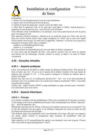 Installation et configuration
de linux
Option réseau
Page 36 / 61
La première :
1. bootez avec les disquettes boot et root de votre distribution.
2. loguez-vous en root (là, pas de mot de passe).
3. montez la racine du disque dur : mount -t ext2 /dev/hda1 /mnt
4. allez dans le répertoire /mnt. Il ne reste plus qu'à éditer le fichier /mnt/etc/passwd, y
supprimer le mot de passe de root : root::0:0:root:/root:/bin/bash.
Vous rebootez Linux normalement, et en principe, vous n'avez plus besoin de mot de passe
pour vous loguer en root.
Bon, passons à d'autres solutions : rebooter le pc en mode dit single-user. Pour cela, lors du
boot avec LILO, fournir LILO: linux single (remplacer ici "linux" par le nom sous lequel
LILO connaît votre noyau). Un shell root va apparaître. Attention : le clavier est en qwerty et
la partition en lecture seule. Pour y remédier :
loadkeys /usr/lib/kbd/keytables/fr.map
mount -w -n -o remount /
Soit vous utilisez la commande passwd, soit vous éditez le fichier /etc/passwd
Si vous n'avez pas de disquette de boot, vous pouvez souvent vous en sortir en passant
init=/bin/sh lors de l'amorçage. Ensuite, monter la racine et éditer à la main le fichier
/etc/passwd.
4.25 - Consoles virtuelles
4.25.1 - Aspects pratiques
Linux vous permet de travailler en même temps sur plusieurs fenêtres textes. Pour passer de
l'une à l'autre, fais Alt + Fn ou n est le numéro de la fenêtre virtuelle et Fn une touche de
fonction (par exemple F1, F2 ...). Vous pouvez configurer le nombre de fenêtres dans le
fichier /etc/inittab.
Quand vous êtes sous X, la combinaison devient Ctrl + Alt + Fn. Il est alors possible de
retourner sous X en accédant ainsi à la console qu'il emploie (la première "libre", c'est-à-dire
non gérée par un getty).
Utiliser maj + pages (touches SHIFT et page précédente ou page suivante) pour "remonter".
Ceci fonctionne aussi sous xterm.
4.25.2 - Aspects théoriques
4.25.2.1 - Principe
Les consoles virtuelles sont des périphériques. Elles sont au nombre de 63 (ou plus, ou moins,
si l'on change ça lors de la compilation du noyau). Elles correspondent aux fichiers "spéciaux"
tty1 ... tty63 du répertoire /dev.
Maintenant, pour pouvoir les utiliser, il faut pouvoir attacher un processus à ce terminal. C'est
le rôle des utilitaires tels que agetty. Il est d'ailleurs intéressant de suivre (à l'aide de top)
l'évolution des processus lors du login :
Tout d'abord, agetty (de propriétaire root) vous demande votre login. Dès que vous appuyez
sur entrée, agetty exécute le programme login (toujours de propriétaire root) par
recouvrement.
login (attaché à la VC puisqu'héritant de agetty) vous demande votre mot de passe. Il lance
alors votre shell de login (de propriétaire "vous").
 