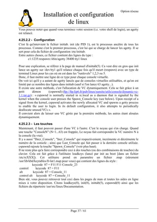 Installation et configuration
de linux
Option réseau
Page 37 / 61
Vous pouvez noter que quand vous terminez votre session (i.e. votre shell de login), un agetty
est relancé.
4.25.2.2 - Configuration
C'est là qu'intervient le fichier inittab. init (de PID 1), est le processus ancêtre de tous les
processus. Comme c'est le premier processus, c'est lui qui se charge de lancer les agetty. Il se
sert pour cela du fichier de configuration /etc/inittab.
Entre autres choses, ce fichier contient des lignes du type :
c1:1235:respawn:/sbin/agetty 38400 tty1 linux
Pour une explication, se référer à la page de manuel d'inittab(5). Ca veut dire en gros que init
lance un agetty sur /dev/tty1 qu'il relance chaque fois qu'il meurt (respawn) avec un type de
terminal Linux pour les cas où on est dans les "runlevels" 1,2,3 ou 5.
Donc, il faut mettre une ligne de ce type pour chaque console virtuelle.
On voit ici qu'il y a autant de agetty lancés que de consoles virtuelles utilisables, et qu'on est
limité par ce nombre des lignes dans inittab (sauf si l'on lance 63 agetty...).
Il existe une autre méthode, c'est l'allocation de VC dynamiquement. Cela se fait grâce à un
petit démon (cspawnd) (ftp://ftp.lip6.fr/pub/linux/sunsite/utils/console/dynamic-vc-
1.1.tar.gz) : « cspawnd is normally started in rc.local as a daemon that is signaled by the
kernel when the console user presses the Spawn_Console key (see below). Upon receipt of a
signal from the kernel, cspawnd activates the newly allocated VC and spawns a getty process
to enable the user to login. In its default configuration, it also attempts to periodically
deallocate unused VCs ».
Il convient alors de laisser une VC gérée par la première méthode, les autres étant alouées
dynamiquement.
4.25.2.3 - Les touches
Maintenant, il faut pouvoir passer d'une VC à l'autre. C'est le noyau qui s'en charge. Quand
une touche "ConsoleN" (N=1...63) est frappée, Le noyau fait correspondre la VC numéro N à
la console (la vrai).
Il y a aussi "Decr_Console", "Incr_Console" qui respectivement, incrémente et décrémente le
numéro de la console ; ainsi que Last_Console qui fait passer à la dernière console utilisée.
cspawnd rajoute la touche "Spawn_Console" (voir plus haut).
Il ne reste plus qu'a faire correspondre ceci à des touches (ou des combinaisons de touches) du
clavier. Cela est fait grâce à l'utilitaire loadkeys (lancé par init au boot [dans un fichier
/etc/rcXXX]). Cet utilitaire prend en paramètre un fichier .map (sûrement
/usr/lib/kbd/keytables/fr-lat1.map pour vous) qui contient des lignes du style :
keycode 87 = F11 F11 Console_23
control keycode 87 = F11
alt keycode 87 = Console_11
control alt keycode 87 = Console_11
Bien sûr, vous pouvez retrouver tout ceci dans les pages de man et toutes les aides en ligne
mises à votre disposition. Citons loadkeys(8), init(8), inittab(5), cspawnd(8) ainsi que les
fichiers du répertoire /usr/src/linux/Documentation.
 
