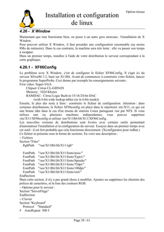 Installation et configuration
de linux
Option réseau
Page 38 / 61
4.26 - X Window
Maintenant que tout fonctionne bien, on passe à un autre gros morceau : l'installation de X
Window.
Pour pouvoir utiliser X Window, il faut posséder une configuration raisonnable (au moins
8Mo de mémoire). Dans le cas contraire, la machine sera très lente : elle va passer son temps
à swapper.
Dans un premier temps, installez à l'aide de votre distribution le serveur correspondant à la
carte graphique.
4.26.1 - XF86Config
Le problème avec X Window, c'est de configurer le fichier XF86Config. Il s'agit ici du
serveur XFree86 3.2, basé sur X11R6. Avant de commencer à construire votre fichier, lancez
le programme SuperProbe. Ceci donne par exemple les renseignements suivants :
First video: Super-VGA
Chipset: Cirrus CL-GD5428
Memory: 1024 Kbytes
RAMDAC: Cirrus Logic Built-in 15/16/24-bit DAC
(with 6-bit wide lookup tables (or in 6-bit mode))
Ensuite, le plus dur reste à faire : construire le fichier de configuration. Attention : dans
certaines distributions, le fichier XF86config est placé dans le répertoire /etc/X11, ce qui est
une bonne idée dans le cas d'un réseau de stations Linux partageant /usr par NFS. Si vous
utilisez une ou plusieurs machines indépendantes, vous pouvez supprimer
/etc/X11/XF86config et utiliser /usr/X11R6/lib/X11/XF86Config.
Les nouvelles versions de distributions sont livrées avec certains outils permettant
d'automatiser l'installation et la configuration du serveur. Essayez dans un premier temps avec
cet outil : il est fort probable que cela fonctionne directement. (Xconfigurator pour redhat.)
Ce fichier se présente sous la forme de sections. En voici une description :
− Fichiers
Section "Files"
RgbPath "/usr/X11R6/lib/X11/rgb"
FontPath "/usr/X11R6/lib/X11/fonts/misc/"
FontPath "/usr/X11R6/lib/X11/fonts/Type1/"
FontPath "/usr/X11R6/lib/X11/fonts/Speedo/"
FontPath "/usr/X11R6/lib/X11/fonts/75dpi/"
FontPath "/usr/X11R6/lib/X11/fonts/100dpi/"
FontPath "/usr/X11R6/lib/X11/fonts/xtel/"
EndSection
Dans cette section, il n'y a pas grand chose à modifier. Ajoutez ou supprimez les chemins des
polices de caractères, et la liste des couleurs RGB.
− Options pour le serveur :
Section "ServerFlags"
EndSection
− Clavier
Section "Keyboard"
Protocol "Standard"
# AutoRepeat 500 5
 