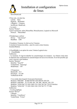 Installation et configuration
de linux
Option réseau
Page 39 / 61
ServerNumLock
# Pour cela, voir plus bas
LeftAlt Meta
RightAlt ModeShift
# RightCtl Compose
ScrollLock ModeLock
− La souris :
Section "Pointer"
# pour le protocole, utilise MouseMan, MouseSystems, Logitech ou Microsoft
Protocol "MouseMan"
# Peripherique a utiliser
Device "/dev/mouse"
BaudRate 1200
# Emulation 3 boutons: le click sur les 2 boutons
# simulent le bouton du milieu... pour les souris a deux boutons.
Emulate3Buttons
# ChordMiddle is an option for some 3-button Logitech mice
# ChordMiddle
EndSection
− Le moniteur. Il s'agit de détailler les caractéristiques du moniteur.. Les fichiers situés dans
le répertoire doc contiennent les caractéristiques de tout un tas d'écrans. Il est fort possible que
vous y trouviez votre bonheur.
Section "Monitor"
Identifier "Sync3N"
VendorName "Samsung"
ModelName "3N"
# Frequences:
Bandwidth 25.2
HorizSync 31.5-80
VertRefresh 60-90
# Les modes dans lesquels l'ecran peut fonctionner
Modeline "800x600" 40 800 840 968 1056 600 601 605 628
Modeline "640x480" 25.175 640 664 760 800 480 491 493 525
Modeline "1024x768i" 45 1024 1040 1216 1264 768 768 778 819 interlace
Modeline "1024x768" 75 1024 1048 1184 1328 768 771 777 806
EndSection
− la carte graphique.
Section "Device"
# Baratin
Identifier "CartePerso"
VendorName "Cirrus"
 