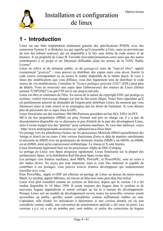 Installation et configuration
de linux
Option réseau
Page 4 / 61
1 - Introduction
Linux est une libre implantation totalement gratuite des spécifications POSIX, avec des
extensions System V et Berkeley (ce qui signifie qu'il ressemble à Unix, mais ne provient pas
du tout des mêmes sources), qui est disponible à la fois sous forme de code source et de
binaires. Il est propriété de Linus B. Torvalds (torvalds@transmeta.com) ainsi que des autres
contributeurs à ce projet et est librement diffusable selon les termes de la "GNU Public
License".
Linux ne relève ni du domaine public, ni du partagiciel mais du "logiciel libre", appelé
couramment "graticiel" ; vous pouvez en distribuer des copies mais vous devez fournir le
code source correspondant ou au moins le rendre disponible de la même façon. Si vous y
faites des modifications que vous diffusez, vous êtes légalement tenu de distribuer le code
source de vos modifications. Consultez la "licence publique générale GNU" (GPL) pour plus
de détails. Vous en trouverez une copie dans l'arborescence des sources de Linux (fichier
nommé "COPYING") ou par FTP sur le site prep.ai.mit.edu.
Linux est libre et continuera de l'être. En raison de la nature du copyright GNU qui protège ce
système, vouloir tout-à-coup changer cet état de fait serait illégal. Notez bien cependant qu'il
est parfaitement autorisé de demander de l'argent pour distribuer Linux, du moment que vous
fournissez aussi le code source et ne restreignez pas les droits de l'acheteur. Si vous désirez
plus de précisions sur ce sujet, lisez la GPL.
Linux fonctionne sur des machines 386/486/Pentium possédant un bus ISA, EISA ou PCI.
MCA (le bus propriétaire d'IBM) est pour l'instant mal pris en charge car il y a peu de
documentation disponible sur ce dinosaure et peu d'intérêt de la part des développeurs Linux,
mais il existe malgré tout des "patches" pour certaines machines. Si vous êtes intéressé, voyez
: http://www.undergrad.math.uwaterloo.ca/~cpbeaure/mca-linux.html
Un portage vers les plateformes basées sur les processeurs Motorola 680x0 (actuellement des
Amiga et Atari) est en cours. Cette version fonctionne d'ores et déjà de manière satisfaisante
et nécessite un 68020 avec un gestionnaire de mémoire externe (MMU), un 68030, un 68040,
ou un 68060, ainsi qu'un coprocesseur arithmétique. Le réseau et X sont fournis.
Linux fonctionne également bien sur les processeurs Alpha de DEC/Compaq.
Le portage de Linux vers Sparc progresse rapidement. Linux fonctionne sur la plupart des
architectures Sparc, et la distribution Red Hat pour Sparc existe déja.
Les portages vers d'autres machines, dont MIPS, PowerPC, et PowerMAC, sont en cours à
des stades divers. Ne soyez pas trop impatient, mais si vous êtes intéressé et capable de
contribuer à ces portages, vous pouvez trouver d'autres développeurs qui souhaiteraient
travailler avec vous.
Pour PowerMac, Apple et OSF ont effectué un portage de Linux au dessus du micro-noyau
Mach. Le résultat, appelé Mklinux, est encore en béta-test, mais peut déjà être utilisé.
Linux n'est plus considéré comme un système en béta-test, depuis que la version 1.0 a été
rendue disponible le 14 Mars 1994. Il existe toujours des bogues dans le système et de
nouveaux bogues apparaîtront et seront corrigés au fur et à mesure du développement.
Puisque Linux suit un modèle de développement ouvert, toutes les nouvelles versions seront
accessibles au public, qu'elles soient considérées comme suffisament stables ou non.
Cependant, afin d'aider les utilisateurs à déterminer si une version donnée est ou non
considérée comme stable, une convention de numérotation spéciale a été mise au point. Les
versions x.y.z, où y est un nombre pair, sont stables, et seules des corrections de bogues
 