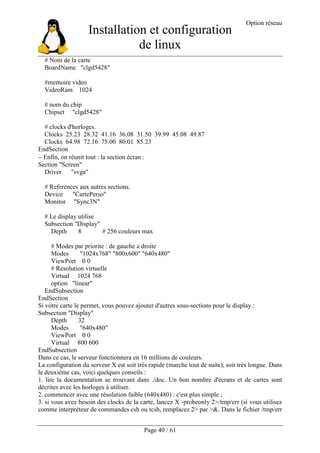 Installation et configuration
de linux
Option réseau
Page 40 / 61
# Nom de la carte
BoardName "clgd5428"
#memoire video
VideoRam 1024
# nom du chip
Chipset "clgd5428"
# clocks d'horloges.
Clocks 25.23 28.32 41.16 36.08 31.50 39.99 45.08 49.87
Clocks 64.98 72.16 75.00 80.01 85.23
EndSection
− Enfin, on réunit tout : la section écran :
Section "Screen"
Driver "svga"
# References aux autres sections.
Device "CartePerso"
Monitor "Sync3N"
# Le display utilise
Subsection "Display"
Depth 8 # 256 couleurs max
# Modes par priorite : de gauche a droite
Modes "1024x768" "800x600" "640x480"
ViewPort 0 0
# Resolution virtuelle
Virtual 1024 768
option "linear"
EndSubsection
EndSection
Si votre carte le permet, vous pouvez ajouter d'autres sous-sections pour le display :
Subsection "Display"
Depth 32
Modes "640x480"
ViewPort 0 0
Virtual 800 600
EndSubsection
Dans ce cas, le serveur fonctionnera en 16 millions de couleurs.
La configuration du serveur X est soit très rapide (marche tout de suite), soit très longue. Dans
le deuxième cas, voici quelques conseils :
1. lire la documentation se trouvant dans ./doc. Un bon nombre d'écrans et de cartes sont
décrites avec les horloges à utiliser.
2. commencer avec une résolution faible (640x480) : c'est plus simple ;
3. si vous avez besoin des clocks de la carte, lancez X -probeonly 2>/tmp/err (si vous utilisez
comme interpréteur de commandes csh ou tcsh, remplacez 2> par >&. Dans le fichier /tmp/err
 