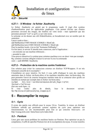 Installation et configuration
de linux
Option réseau
Page 44 / 61
4.27 - Sécurité
4.27.1 - X Window : le fichier .Xauthority
Le fichier .Xauthority est généré par le programme xauth. Il s'agit d'un système
d'authentification pour les applications graphiques. Cela permet d'éviter que d'autres
personnes envoient des images, des fenêtres sur votre écran - mais également que des
personnes puissent "voir" ce qu'il y a sur votre écran.
Le principe est de donner une clef d'identification, en hexadécimal avec un nombre pair de
caractères.
Lancer xauth et faire :
add MaMachine:0 MIT-MAGIC-COOKIE-1 MonCode
add MaMachine/unix:0 MIT-MAGIC-COOKIE-1 MonCode
Pour la machine locale, c'est en fait "hostname:NoDisplay".
Un fois lancé, le serveur X interdit toute connexion, sauf si l'application :
− est exécutée sur une machine référencée ;
− possède le code.
Vous pouvez désactiver le système pour certaines machines avec un xhost +toto par exemple.
Rq: certaines versions obligent à lancer le serveur X avec la commande
xinit -- -auth $HOME/.Xauthority
4.27.2 - Protection de la machine contre l'extérieur
Une solution pour éviter les connexions externes est d'utiliser TCP/Wrappers. Il est très
fortement conseillé de le recompiler !
L'installation est assez intuitive. En bref, il vous suffit d'indiquer le nom des machines
autorisées dans le fichier /etc/hosts.allow et les machines interdites dans /etc/hosts.deny. On
peut permettre l'envoi de courrier lorsqu'une machine tente de se connecter alors qu'elle est
interdite en mettant par exemple dans le fichier /etc/hosts.deny :
wu.ftpd: ALL: twist = /usr/sbin/real-daemon-dir/safe_finger -l @%h |
/bin/mail -s %d-%h root
(Sur une seule ligne :-)).
Si vous voulez plus de détails, lisez le document suivant :
ftp://ftp.win.tue.nl:/pub/security/tcp_wrapper.ps.Z.
5 - Recompiler le noyau
5.1 - Cyrix
Il existe des patchs non officiels pour le noyau 2.0.xx. Toutefois, le mieux est d'utiliser
l'utilitaire set6x86 qui positionne certains registres du cyrix pour optimiser son
fonctionnement. Le site incontournable pour tout ce qui concerne linux/cyrix : est
http://wauug.erols.com/~balsa/linux/cyrix/index.html.
5.2 - Pentium
Linux gère sans aucun problème les machines basées sur Pentium. Pour optimiser un peu la
compilation, il suffit de spécifier Pentium lors de la recompilation du noyau. Il existe toutefois
 