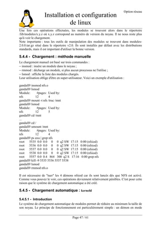 Installation et configuration
de linux
Option réseau
Page 47 / 61
Une fois ces opérations effectuées, les modules se trouvent alors dans le répertoire
/lib/modules/x.y.z où x.y.z correspond au numéro de version du noyau. Il ne nous reste plus
qu'à voir le chargement.
Note importante : tous les outils de manipulation des modules se trouvent dans modules-
2.0.0.tar.gz situé dans le répertoire v2.0. Ils sont installés par défaut avec les distributions
standards, mais il est important d'utiliser la bonne version.
5.4.4 - Chargement : méthode manuelle
Le chargement manuel est basé sur trois commandes :
− insmod : insère un module dans le noyau ;
− rmmod : décharge un module, si plus aucun processus ne l'utilise ;
− lsmod : affiche la liste des modules chargés.
Leur utilisation oblige d'être en super-utilisateur. Voici un exemple d'utilisation :
gandalf# insmod nfs.o
gandalf# lsmod
Module: #pages: Used by:
nfs 12 4
gandalf# mount -t nfs /truc /mnt
gandalf# lsmod
Module: #pages: Used by:
nfs 12 5
gandalf# cd /mnt
...
gandalf# cd /
gandalf# umount /mnt
Module: #pages: Used by:
nfs 12 4
gandalf# ps axu | grep nfs
root 5535 0.0 0.0 0 0 q2 SW 17:15 0:00 (nfsiod)
root 5536 0.0 0.0 0 0 q2 SW 17:15 0:00 (nfsiod)
root 5537 0.0 0.0 0 0 q2 SW 17:15 0:00 (nfsiod)
root 5538 0.0 0.0 0 0 q2 SW 17:15 0:00 (nfsiod)
root 5557 0.0 0.4 864 300 q2 S 17:16 0:00 grep nfs
gandalf# kill -9 5535 5536 5537 5538
gandalf# lsmod
gandalf# rmmod nfs.o
Il est nécessaire de "tuer" les 4 démons nfsiod car ils sont lancés dès que NFS est activé.
Comme vous pouvez le voir, ces opérations deviennent relativement pénibles. C'est pour cette
raison que le système de chargement automatique a été créé.
5.4.5 - Chargement automatique : kerneld
5.4.5.1 - Introduction
Le système de chargement automatique de modules permet de réduire au minimum la taille de
son noyau. Le principe de fonctionnement est particulièrement simple : un démon en mode
 