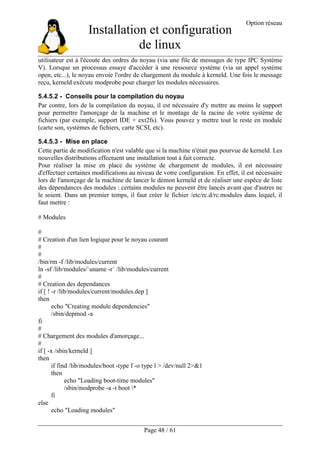 Installation et configuration
de linux
Option réseau
Page 48 / 61
utilisateur est à l'écoute des ordres du noyau (via une file de messages de type IPC Système
V). Lorsque un processus essaye d'accéder à une ressource système (via un appel système
open, etc...), le noyau envoie l'ordre de chargement du module à kerneld. Une fois le message
reçu, kerneld exécute modprobe pour charger les modules nécessaires.
5.4.5.2 - Conseils pour la compilation du noyau
Par contre, lors de la compilation du noyau, il est nécessaire d'y mettre au moins le support
pour permettre l'amorçage de la machine et le montage de la racine de votre système de
fichiers (par exemple, support IDE + ext2fs). Vous pouvez y mettre tout le reste en module
(carte son, systèmes de fichiers, carte SCSI, etc).
5.4.5.3 - Mise en place
Cette partie de modification n'est valable que si la machine n'était pas pourvue de kerneld. Les
nouvelles distributions effectuent une installation tout à fait correcte.
Pour réaliser la mise en place du système de chargement de modules, il est nécessaire
d'effectuer certaines modifications au niveau de votre configuration. En effet, il est nécessaire
lors de l'amorçage de la machine de lancer le démon kerneld et de réaliser une espèce de liste
des dépendances des modules : certains modules ne peuvent être lancés avant que d'autres ne
le soient. Dans un premier temps, il faut créer le fichier /etc/rc.d/rc.modules dans lequel, il
faut mettre :
# Modules
#
# Creation d'un lien logique pour le noyau courant
#
#
/bin/rm -f /lib/modules/current
ln -sf /lib/modules/`uname -r` /lib/modules/current
#
# Creation des dependances
if [ ! -r /lib/modules/current/modules.dep ]
then
echo "Creating module dependencies"
/sbin/depmod -a
fi
#
# Chargement des modules d'amorçage...
#
if [ -x /sbin/kerneld ]
then
if find /lib/modules/boot -type f -o type l > /dev/null 2>&1
then
echo "Loading boot-time modules"
/sbin/modprobe -a -t boot *
fi
else
echo "Loading modules"
 