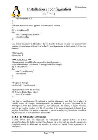 Installation et configuration
de linux
Option réseau
Page 49 / 61
/sbin/modprobe -a *
fi
#
# Si vous possédez d'autres types de démons kerneld à lancer...
#
if [ -x /sbin/kdsound ]
then
echo "Starting sound daemon"
/sbin/kdsound &
fi
Cela permet de générer la dépendance de vos modules à chaque fois que vous amorcez votre
machine. Ensuite, dans le fichier /etc/rd.d/rc.S (peut dépendre de la distribution...), il convient
d'ajouter :
# Start update.
/sbin/update &
# *** A AJOUTER ***
# Lancement de kerneld le plus tôt possible, de telle manière
# que les modules de systèmes de fichiers puissent être chargés
if [ -x /sbin/kerneld ]
then
echo "kerneld running"
/sbin/kerneld
fi
...
# Un peu de ménage
cat /dev/null > /var/adm/utmp
# Lancement du script des modules
if [ -f /etc/rc.d/rc.modules ]; then
/etc/rc.d/rc.modules
fi
Une fois ces modifications effectuées et la machine réamorcée, tout doit être en place. Si
kerneld permet de charger automatiquement les modules, il permet également de les
décharger au bout d'un certain temps de non utilisation. Par défaut, si aucun processus
n'accède au module pendant plus de 60 secondes, il est automatiquement déchargé. Il est
possible de modifier cette valeur en rajoutant le paramètre delay=Nb_Secondes à kerneld où
Nb_Secondes est le délai en nombre de secondes.
5.4.5.4 - Le fichier /etc/conf.modules
Il peut arriver qu'il soit nécessaire de configurer un dernier fichier : le fichier
/etc/conf.modules. Ce fichier contient les chemins où se trouvent les modules devant être
chargés et ensuite des alias pour les modules. Si vous n'avez pas ce fichier, vous pouvez le
créer avec :
 