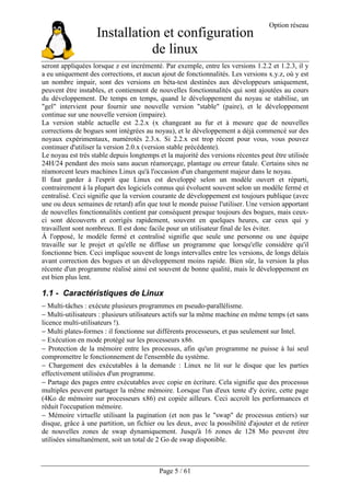 Installation et configuration
de linux
Option réseau
Page 5 / 61
seront appliquées lorsque z est incrémenté. Par exemple, entre les versions 1.2.2 et 1.2.3, il y
a eu uniquement des corrections, et aucun ajout de fonctionnalités. Les versions x.y.z, où y est
un nombre impair, sont des versions en béta-test destinées aux développeurs uniquement,
peuvent être instables, et contiennent de nouvelles fonctionnalités qui sont ajoutées au cours
du développement. De temps en temps, quand le développement du noyau se stabilise, un
"gel" intervient pour fournir une nouvelle version "stable" (paire), et le développement
continue sur une nouvelle version (impaire).
La version stable actuelle est 2.2.x (x changeant au fur et à mesure que de nouvelles
corrections de bogues sont intégrées au noyau), et le développement a déjà commencé sur des
noyaux expérimentaux, numérotés 2.3.x. Si 2.2.x est trop récent pour vous, vous pouvez
continuer d'utiliser la version 2.0.x (version stable précédente).
Le noyau est très stable depuis longtemps et la majorité des versions récentes peut être utilisée
24H/24 pendant des mois sans aucun réamorçage, plantage ou erreur fatale. Certains sites ne
réamorcent leurs machines Linux qu'à l'occasion d'un changement majeur dans le noyau.
Il faut garder à l'esprit que Linux est developpé selon un modèle ouvert et réparti,
contrairement à la plupart des logiciels connus qui évoluent souvent selon un modèle fermé et
centralisé. Ceci signifie que la version courante de développement est toujours publique (avec
une ou deux semaines de retard) afin que tout le monde puisse l'utiliser. Une version apportant
de nouvelles fonctionnalités contient par conséquent presque toujours des bogues, mais ceux-
ci sont découverts et corrigés rapidement, souvent en quelques heures, car ceux qui y
travaillent sont nombreux. Il est donc facile pour un utilisateur final de les éviter.
À l'opposé, le modèle fermé et centralisé signifie que seule une personne ou une équipe
travaille sur le projet et qu'elle ne diffuse un programme que lorsqu'elle considère qu'il
fonctionne bien. Ceci implique souvent de longs intervalles entre les versions, de longs délais
avant correction des bogues et un développement moins rapide. Bien sûr, la version la plus
récente d'un programme réalisé ainsi est souvent de bonne qualité, mais le développement en
est bien plus lent.
1.1 - Caractéristiques de Linux
− Multi-tâches : exécute plusieurs programmes en pseudo-parallélisme.
− Multi-utilisateurs : plusieurs utilisateurs actifs sur la même machine en même temps (et sans
licence multi-utilisateurs !).
− Multi plates-formes : il fonctionne sur différents processeurs, et pas seulement sur Intel.
− Exécution en mode protégé sur les processeurs x86.
− Protection de la mémoire entre les processus, afin qu'un programme ne puisse à lui seul
compromettre le fonctionnement de l'ensemble du système.
− Chargement des exécutables à la demande : Linux ne lit sur le disque que les parties
effectivement utilisées d'un programme.
− Partage des pages entre exécutables avec copie en écriture. Cela signifie que des processus
multiples peuvent partager la même mémoire. Lorsque l'un d'eux tente d'y écrire, cette page
(4Ko de mémoire sur processeurs x86) est copiée ailleurs. Ceci accroît les performances et
réduit l'occupation mémoire.
− Mémoire virtuelle utilisant la pagination (et non pas le "swap" de processus entiers) sur
disque, grâce à une partition, un fichier ou les deux, avec la possibilité d'ajouter et de retirer
de nouvelles zones de swap dynamiquement. Jusqu'à 16 zones de 128 Mo peuvent être
utilisées simultanément, soit un total de 2 Go de swap disponible.
 