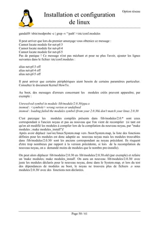 Installation et configuration
de linux
Option réseau
Page 50 / 61
gandalf# /sbin/modprobe -c | grep -v '^path' >/etc/conf.modules
Il peut arriver que lors du premier amorçage vous obteniez ce message :
Cannot locate module for net-pf-3
Cannot locate module for net-pf-4
Cannot locate module for net-pf-5
Pas de panique ! Ce message n'est pas méchant et pour ne plus l'avoir, ajouter les lignes
suivantes dans le fichier /etc/conf.modules :
alias net-pf-3 off
alias net-pf-4 off
alias net-pf-5 off
Il peut arriver que certains périphériques aient besoin de certains paramètres particulier.
Consultez le document Kernel HowTo.
Au boot, des messages d'erreurs concernant les modules créés peuvent apparaître, par
exemple :
Unresolved symbol in module /lib/module/2.0.30/ppa.o
insmod : <symbole> wrong verion or undefined
insmod : loading failed the modules symbol (from your 2.0.30à don't match your linux 2.0.30
C'est parceque les modules compilés présents dans /lib/modules/2.0.* sont ceux
correspondant à l'ancien noyau et pas au nouveau que l'on vient de recompiler (si tant est
qu'on ait modifié les modules à compiler lors de la compilation du nouveau noyau, par "make
modules ; make modules_install")!
Après avoir déplacé /usr/src/linux/System.map vers /boot/System.map, la liste des fonctions
définies pour les modules est donc adaptée au nouveau noyau mais les modules trouvables
dans /lib/modules/2.0.30/ sont les anciens correspondant au noyau précédent. Ils risquent
d'etre trop nombreux par rapport à la version précédente, si lors de la recompilation du
nouveau noyau, on a demandé moins de modules que le nombre pre-installe).
On peut alors déplacer /lib/modules/2.0.30 en /lib/modules/2.0.30.old (par exemple) et refaire
un 'make modules; make modules_install'. On aura un nouveau /lib/modules/2.0.30/ avec
juste les modules déclarés pour le nouveau noyau, donc dans le System.map, et lors du test
des dépendances de modules au boot, le noyau ne trouvera plus de fichiers .o sous
modules/2.0.30/ avec des fonctions non déclarées.
 