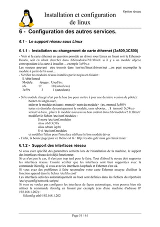 Installation et configuration
de linux
Option réseau
Page 51 / 61
6 - Configuration des autres services.
6.1 - Le support réseau sous Linux
6.1.1 - Installation ou changement de carte éthernet (3c509,3C590)
- Voir si la carte éthernet en question possède un driver sous Linux en lisant soit le Ethernet-
Howto, soit en allant chercher dans /lib/modules/2.0.30/net/ si il y a un module objet.o
correspondant à la carte à installer.... exemple 3c59x.o
Les sources peuvent etre trouvés dans /usr/src/linux/drivers/net ...on peut recompiler le
module à partir de là aussi...
- Vérifier les modules réseau installés par le noyau en faisant :
$ /sbin/lsmod
Module: #pages: Used by:
nfs 12 10 (autoclean)
3c59x 3 1 (autoclean)
- Si le module chargé n'est pas le bon (ou pour mettre à jour une dernière version de pilote):
booter en single-user ,
enlever le module existant : rmmod <nom du module> (ex. rmmod 3c509)
tester et réinstaler dynamiquement le module, sans rebooter, : $ insmod 3c59x.o
si tout va bien , placer le module nouveau au bon endroit dans /lib/modules/2.0.30/net/
modifier le fichier /etc/conf.modules :
$ more /etc/conf.modules
alias eth0 3c59x
alias cdrom isp16
$ vi /etc/conf.modules
et modifier l'alias pour l'interface eth0 par le bon module driver
- Enfin, la bonne page pour ce thème est là : http://cesdis.gsfc.nasa.gov/linux/misc/
6.1.2 - Support des interfaces réseau
Si vous avez spécifié des paramètres corrects lors de l'installation de la machine, le support
des interfaces réseau doit déjà fonctionner.
Si ce n'est pas le cas, il n'est pas trop tard pour le faire. Tout d'abord le noyau doit supporter
les interfaces réseau. Ensuite vérifier que les interfaces sont bien supportées avec la
commande ifconfig, si vous avez les interfaces loopback et Ethernet c'est ok.
Si vous avez des problèmes à faire reconnaître votre carte Ethernet essayez d'utiliser la
fonction append dans le fichier /etc/lilo.conf
Les interfaces activées automatiquement au boot sont définies dans les fichiers du répertoire
/etc/sysconfig/network-scripts/
Si vous ne voulez pas configurer les interfaces de façon automatique, vous pouvez bien sûr
utiliser la commande ifconfig en faisant par exemple (cas d'une machine d'adresse IP
192.168.1.202) :
$ifconfig eth0 192.168.1.202
 