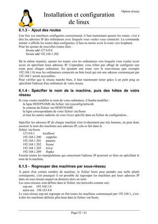 Installation et configuration
de linux
Option réseau
Page 52 / 61
6.1.3 - Ajout des routes
Une fois vos interfaces configurées correctement, il faut maintenant ajouter les routes, c'est à
dire les adresses IP des ordinateurs avec lesquels vous voulez vous connecter. La commande
netstat -r affiche les routes déjà configurées, il faut au moins avoir la route vers loopback.
Pour les ajouter de nouvelles routes faire :
$route add 127.0.0.0
$route add 192.168.1.202
De la même manière, ajouter les routes vers les ordinateurs vers lesquels vous voulez avoir
accès en spécifiant leurs adresses IP. Cependant, vous n'êtes pas obligé de configurer une
route pour chaque ordinateur. En ajoutant une route vers le sous-réseau (par exemple
192.168.1.0) tous les ordinateurs connectés au brin local qui ont une adresse commençant par
192.168.1 seront accessibles.
Pour vérifier que le réseau marche bien, il faut maintenant tester grâce à un petit ping en
spécifiant l'adresse d'un ordinateur de votre réseau.
6.1.4 - Spécifier le nom de la machine, puis des hôtes de votre
réseau
Si vous voulez modifier le nom de votre ordinateur, il faudra modifier :
la ligne HOSTNAME du fichier /etc/sysconfig/network
le contenu du fichier /etc/HOSTNAME
la ligne correspondante de votre fichier /etc/hosts
et tous les autres endroits où vous l'avez spécifié dans un fichier de configuration...
Spécifier les adresses IP de chaque machine n'est évidemment pas très humain, on peut donc
associer le nom des machines aux adresses IP, cela se fait dans le
fichier /etc/hosts
127.0.0.1 localhost
192.168.1.200 zeppelin
192.168.1.201 pantera
192.168.1.202 fresne
192.168.1.203 trixie
192.168.1.209 flupke
Ensuite toutes les manipulations qui concernent l'adresse IP pourront se faire en spécifiant le
nom de la machine.
6.1.5 - Regrouper des machines par sous-réseau
À partir d'un certain nombre de machine, le fichier hosts peut prendre une taille plutôt
conséquente, c'est pourquoi il est possible de regrouper les machines par leurs adresses IP
dans un sous-réseau auquel on donnera alors un nom.
Les sous-réseaux sont définis dans le fichier /etc/networks comme suit :
zep-net 192.168.1.0
autre-net 198.163.8.0
Le sous-réseau zep-net regroupe en fait toutes les machines commençant par 192.168.1, c'est-
à-dire les machines définies plus haut dans le fichier /etc/hosts.
 