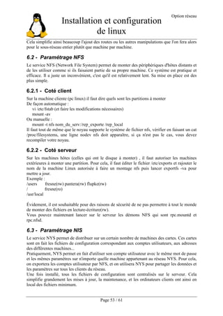 Installation et configuration
de linux
Option réseau
Page 53 / 61
Cela simplifie ainsi beaucoup l'ajout des routes ou les autres manipulations que l'on fera alors
pour le sous-réseau entier plutôt que machine par machine.
6.2 - Paramétrage NFS
Le service NFS (Network File System) permet de monter des périphériques d'hôtes distants et
de les utiliser comme si ils faisaient partie de sa propre machine. Ce système est pratique et
efficace. Il a juste un inconvénient, c'est qu'il est relativement lent. Sa mise en place est des
plus simple.
6.2.1 - Coté client
Sur la machine cliente (pc linux) il faut dire quels sont les partitions à monter
De façon automatique :
vi /etc/fstab (et faire les modifications nécessaires)
mount -av
Ou manuelle :
mount -t nfs nom_du_serv:/rep_exporte /rep_local
Il faut tout de même que le noyau supporte le système de fichier nfs, vérifier en faisant un cat
/proc/filesystems, une ligne nodev nfs doit apparaître, si ça n'est pas le cas, vous devez
recompiler votre noyau.
6.2.2 - Coté serveur
Sur les machines hôtes (celles qui ont le disque à monter) , il faut autoriser les machines
extérieures à monter une partition. Pour cela, il faut éditer le fichier /etc/exports et rajouter le
nom de la machine Linux autorisée à faire un montage nfs puis lancer exportfs -va pour
mettre a jour.
Exemple :
/users fresne(rw) pantera(rw) flupke(rw)
/ fresne(ro)
/usr/local
Évidement, il est souhaitable pour des raisons de sécurité de ne pas permettre à tout le monde
de monter des fichiers en lecture-écriture(rw).
Vous pouvez maintenant lancer sur le serveur les démons NFS qui sont rpc.mountd et
rpc.nfsd.
6.3 - Paramétrage NIS
Le service NYS permet de distribuer sur un certain nombre de machines des cartes. Ces cartes
sont en fait les fichiers de configuration correspondant aux comptes utilisateurs, aux adresses
des différentes machines...
Pratiquement, NYS permet en fait d'utiliser son compte utilisateur avec le même mot de passe
et les mêmes paramètres sur n'importe quelle machine appartenant au réseau NYS. Pour cela,
on exportera les comptes utilisateur par NFS, et on utilisera NYS pour partager les données et
les paramètres sur tous les clients du réseau.
Une fois installé, tous les fichiers de configuration sont centralisés sur le serveur. Cela
simplifie grandement les mises à jour, la maintenance, et les ordinateurs clients ont ainsi en
local des fichiers minimum.
 