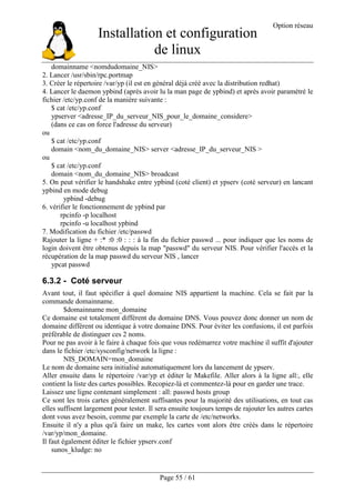 Installation et configuration
de linux
Option réseau
Page 55 / 61
domainname <nomdudomaine_NIS>
2. Lancer /usr/sbin/rpc.portmap
3. Créer le répertoire /var/yp (il est en général déjà créé avec la distribution redhat)
4. Lancer le daemon ypbind (après avoir lu la man page de ypbind) et après avoir paramétré le
fichier /etc/yp.conf de la manière suivante :
$ cat /etc/yp.conf
ypserver <adresse_IP_du_serveur_NIS_pour_le_domaine_considere>
(dans ce cas on force l'adresse du serveur)
ou
$ cat /etc/yp.conf
domain <nom_du_domaine_NIS> server <adresse_IP_du_serveur_NIS >
ou
$ cat /etc/yp.conf
domain <nom_du_domaine_NIS> broadcast
5. On peut vérifier le handshake entre ypbind (coté client) et ypserv (coté serveur) en lancant
ypbind en mode debug
ypbind -debug
6. vérifier le fonctionnement de ypbind par
rpcinfo -p localhost
rpcinfo -u localhost ypbind
7. Modification du fichier /etc/passwd
Rajouter la ligne + :* :0 :0 : : : à la fin du fichier passwd ... pour indiquer que les noms de
login doivent être obtenus depuis la map "passwd" du serveur NIS. Pour vérifier l'accès et la
récupération de la map passwd du serveur NIS , lancer
ypcat passwd
6.3.2 - Coté serveur
Avant tout, il faut spécifier à quel domaine NIS appartient la machine. Cela se fait par la
commande domainname.
$domainname mon_domaine
Ce domaine est totalement différent du domaine DNS. Vous pouvez donc donner un nom de
domaine différent ou identique à votre domaine DNS. Pour éviter les confusions, il est parfois
préférable de distinguer ces 2 noms.
Pour ne pas avoir à le faire à chaque fois que vous redémarrez votre machine il suffit d'ajouter
dans le fichier /etc/sysconfig/network la ligne :
NIS_DOMAIN=mon_domaine
Le nom de domaine sera initialisé automatiquement lors du lancement de ypserv.
Aller ensuite dans le répertoire /var/yp et éditer le Makefile. Aller alors à la ligne all:, elle
contient la liste des cartes possibles. Recopiez-là et commentez-là pour en garder une trace.
Laissez une ligne contenant simplement : all: passwd hosts group
Ce sont les trois cartes généralement suffisantes pour la majorité des utilisations, en tout cas
elles suffisent largement pour tester. Il sera ensuite toujours temps de rajouter les autres cartes
dont vous avez besoin, comme par exemple la carte de /etc/networks.
Ensuite il n'y a plus qu'à faire un make, les cartes vont alors être créés dans le répertoire
/var/yp/mon_domaine.
Il faut également éditer le fichier ypserv.conf
sunos_kludge: no
 