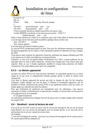 Installation et configuration
de linux
Option réseau
Page 56 / 61
tryresolve: no
dns: no
# Host : Map : Security :Passwd_mangle
#
192.168.1. : passwd.byname : port : yes
192.168.1. : passwd.byuid : port : yes
# Not everybody should see shadow password, not secure, since
# under MSDOG everybody is root and can access ports < 1024 !!! *
: shadow.byname : port : yes
Enfin, il faut autoriser les clients à se connecter, pour cela il faut éditer le fichier hosts.allow
si ce n'est pas encore fait pour qu'il ressemble à quelque chose comme cela :
ALL: 192.168.1. ou bien
ALL: fresne, pantera
Il ne reste plus qu'à lancer le démon ypserv.
Le serveur NYS à proprement parler est prêt. Pour que les utilisateurs puissent se connecter
de façon transparente sur les clients, il faut maintenant exporter le répertoire de leurs comptes
par NFS.
Vous pouvez alors exporter les répertoires /home/un_utilisateur de chaque utilisateur par NFS
et les monter sur le client, de préférence en lecture-écriture.
Toutefois, si vous avez un grand nombre d'utilisateurs avec NYS, il parait judicieux de les
regrouper dans un seul et même répertoire, /nisusers par exemple que vous n'aurez plus qu'à
exporter. Dans ce cas, il faudra également modifier le champ home_directory du fichier
/etc/passwd, et le script adduser pour qu'il soit compatible.
6.3.3 - Le démon yppasswd
Lorsque l'on utilise NYS et les mots de passe distribués, la commande passwd sur un client
risque de ne pas avoir le comportement attendu puisque qu'elle va éditer le fichier local
/etc/passwd.
C'est donc le démon yppasswd du serveur qui doit se charger de cela. En fait lorsqu'un
utilisateur voudra changer son mot de passe, il utilisera la commande yppasswd, qui ira
modifier le fichier /etc/passwd du serveur NYS, et qui également mettra à jour les cartes, en
faisant appel aux fonctions de notre bon démon.
Pour que l'utilisation de yppasswd soit transparente pour les utilisateurs, vous pouvez
renommer le fichier /usr/bin/passwd en lpasswd par exemple, et ensuite faire un lien passwd
vers yppasswd avec la commande :
ln -sf yppasswd passwd
Les utilisateurs pourront ainsi changer leur mot de passe sans se rendre compte qu'ils utilisent
un compte NYS.
6.4 - Sendmail : envoi et lecture de mail
Ceci est le cas où le PC Linux n'a aucun rôle de serveur de messagerie. On est sur un réseau
local éthernet, on a un serveur de messagerie avec un compte dessus, et on veut juste lire le
mail présent sur le serveur à partir de son pc linux.
On souhaite :
1. Lors de la réception de courrier : renvoyer à un serveur de messagerie tout le courrier que le
PC reçoit (macro DH de sendmail.cf)
 