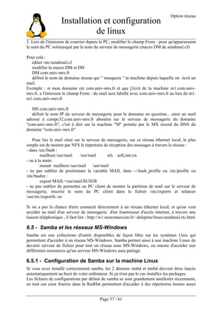 Installation et configuration
de linux
Option réseau
Page 57 / 61
2. Lors de l'émission de courrier depuis le PC, modifier le champ From : pour qu'apparaissent
le nom du PC soitmasqué par le nom du serveur de messagerie (macro DM de sendmail.cf)
Pour cela :
éditer /etc/sendmail.cf
modifier la macro DM et DH
DM com.univ-mrs.fr
définit le nom de domaine réseau qui " masquera " la machine depuis laquelle on écrit un
mail.
Exemple : si mon domaine est com.univ-mrs.fr et que j'écrit de la machine m1.com.univ-
mrs.fr, a l'émission le champ From : du mail sera labellé avec com.univ-mrs.fr au lieu de m1.
m1.com.univ-mrs.fr
DH com.univ-mrs.fr
définit le nom IP du serveur de messagerie pour le domaine en question... ainsi un mail
adressé à compc32.com.univ-mrs.fr aboutira sur le serveur de messagerie du domaine
"com.univ-mrs.fr", c'est à dire sur la machine "M" pointée par le MX record du DNS du
domaine "com.univ-mrs.fr"
Pour lire le mail situé sur le serveur de messagerie, sur ce réseau éthernet local, le plus
simple est de monter par NFS le répertoire de réception des messages à travers le réseau :
- dans /etc/fstab :
mailhost:/usr/mail /usr/mail nfs soft,intr,rw
- ou à la main:
mount mailhost:/usr/mail /usr/mail
- ne pas oublier de positionner la variable MAIL dans ~/.bash_profile ou /etc/profile ou
/etc/bashrc :
export MAIL=/usr/mail/$USER
- ne pas oublier de permettre au PC client de monter la partition de mail sur le serveur de
messagerie, inscrire le nom du PC client dans le fichier /etc/exports et relancer
/usr/etc/exportfs -av
Si on a pas la chance d'etre connecté directement à un réseau éthernet local, et qu'on veut
accéder au mail d'un serveur de messagerie d'un fournisseur d'accès internet, à travers une
liaison téléphonique , il faut lire : http://w1.neuronnexion.fr/~delepine/linux/sendmail.rtc.html
6.5 - Samba et les réseaux MS-Windows
Samba est une collections d'outils disponibles de façon libre sur les systèmes Unix qui
permettent d'accéder à un réseau MS-Windows. Samba permet ainsi à une machine Linux de
devenir serveur de fichier pour tout un réseau sous MS-Windows, ou encore d'accéder aux
différentes ressources qu'un serveur MS-Windows aura partagé.
6.5.1 - Configuration de Samba sur la machine Linux
Si vous avez installé correctement samba, les 2 démons smbd et nmbd doivent êtres lancés
automatiquement au boot de votre ordinateur. Si ça n'est pas le cas installez les packages.
Les fichiers de configurations par défaut de samba se sont grandement améliorés récemment,
en tout cas ceux fournis dans la RedHat permettent d'accéder à des répertoires homes assez
 