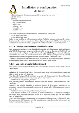 Installation et configuration
de linux
Option réseau
Page 59 / 61
; Répertoire public /home/samba, accessible en lecture/écriture pour
; tout le monde
[public]
comment = Repertoire Public
path = /home/samba
public = yes
writable = yes
browsable = yes
printable = no
Une fois le fichier de configuration modifié, il faut relancer Samba avec :
/etc/rc.d/init.d/smb stop
/etc/rc.d/init.d/smb start
Enfin, si vous modifiez le fichier smb.conf, utilisez l'utilitaire testparm qui permet de vérifier
la cohérence des informations de votre fichier. Il permet également d'afficher la totalité de la
configuration de votre serveur. Ce qui permet de vérifier la validité de vos modifications.
6.5.2 - Configuration de la machine MS-Windows
Pour le moment, Samba ne permet d'accéder à la machine MS-Windows que si elle utilise une
pile TCP/IP. En attendant la version qui devrait offrir un service direct avec NetBIOS. Il est
donc nécessaire de configurer sous MS-Windows le support TCP/IP pour votre carte Ethernet,
et d'affecter une adresse IP à votre machine. Ceci étant fait après quelques reboots, devrait
apparaître dans votre Voisinage Réseau votre nouveau serveur Samba sous Linux.
Vous allez normalement alors pouvoir accéder au compte de l'utilisateur avec lequel vous êtes
connectés sous MS-Windows, ainsi qu'au répertoire public /home/samba
6.5.3 - Les outils smbclient et smbmount
Smbclient et smbmount permettent d'accéder aux différentes ressources offertes par le serveur
MS-Windows.
smbclient : le ftp pour MS-Windows. Il permet de tester, répertorier et accéder aux ressources
offertes par le serveur MS-Windows.
Tout d'abord, il est possible de vérifier si le serveur MS-Windows est bien disponible, et de
lister les différentes ressources qu'il partage grâce à la commande :
$smbclient -L nom_serveur_windows
nom_serveur_windows représentant le nom que vous avez donné à votre machine sous MS-
Windows.
Ensuite, il est possible d'accéder au différents fichiers de la ressource partagée en s'y
connectant avec smbclient, puis de la parcourir et de récupérer les fichier exactement comme
avec un ftp :
$smbclient nom_serveur_windowsnom_ressource
Avec la majorité des Shell, il est nécessaire de doubler les backslash () pour qu'ils soient pris
en compte. nom_ressource représente le nom de la ressource partagé que l'on peut obtenir
avec un smbclient -L
Après cela, il devrait vous être demandé un mot de passe (qui correspond à celui spécifié pour
la ressource sous MS-Windows). Une fois le mot de passe entré, il n'y a plus qu'à parcourir les
fichiers exactement comme avec ftp.
 