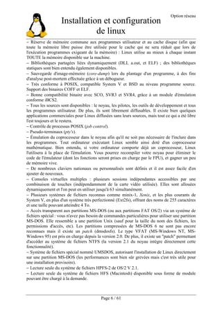 Installation et configuration
de linux
Option réseau
Page 6 / 61
− Réserve de mémoire commune aux programmes utilisateur et au cache disque (afin que
toute la mémoire libre puisse être utilisée pour le cache qui ne sera réduit que lors de
l'exécution programmes exigeant de la mémoire) : Linux utilise au mieux à chaque instant
TOUTE la mémoire disponible sur la machine.
− Bibliothèques partagées liées dynamiquement (DLL a.out, et ELF) ; des bibliothèques
statiques sont bien entendu également disponibles.
− Sauvegarde d'image-mémoire (core-dump) lors du plantage d'un programme, à des fins
d'analyse post-mortem effectuée grâce à un débogueur.
− Très conforme à POSIX, compatible System V et BSD au niveau programme source.
Support des binaires COFF et ELF.
− Bonne compatibilité binaire avec SCO, SVR3 et SVR4, grâce à un module d'émulation
conforme iBCS2.
− Tous les sources sont disponibles : le noyau, les pilotes, les outils de développement et tous
les programmes utilisateur. De plus, ils sont librement diffusables. Il existe bien quelques
applications commerciales pour Linux diffusées sans leurs sources, mais tout ce qui a été libre
l'est toujours et le restera.
− Contrôle de processus POSIX (job control).
− Pseudo-terminaux (pty's).
− Émulation du coprocesseur dans le noyau afin qu'il ne soit pas nécessaire de l'inclure dans
les programmes. Tout ordinateur exécutant Linux semble ainsi doté d'un coprocesseur
mathématique. Bien entendu, si votre ordinateur comporte déjà un coprocesseur, Linux
l'utilisera à la place de l'émulation. Vous pourrez recompiler votre noyau pour éliminer le
code de l'émulateur (dont les fonctions seront prises en charge par le FPU), et gagner un peu
de mémoire vive.
− De nombreux claviers nationaux ou personnalisés sont définis et il est assez facile d'en
ajouter de nouveaux.
− Consoles virtuelles multiples : plusieurs sessions indépendantes accessibles par une
combinaison de touches (indépendamment de la carte vidéo utilisée). Elles sont allouées
dynamiquement et l'on peut en utiliser jusqu'à 63 simultanément.
− Plusieurs systèmes de fichiers reconnus comme minix-1, Xenix, et les plus courants de
System V, en plus d'un système très perfectionné (Ext2fs), offrant des noms de 255 caractères
et une taille pouvant atteindre 4 To.
− Accès transparent aux partitions MS-DOS (ou aux partitions FAT OS/2) via un système de
fichiers spécial : vous n'avez pas besoin de commandes particulières pour utiliser une partition
MS-DOS. Elle ressemble a une partition Unix (sauf pour la taille du nom des fichiers, les
permissions d'accès, etc). Les partitions compressées de MS-DOS 6 ne sont pas encore
reconnues mais il existe un patch (dmsdosfs). Le type VFAT (MS-Windows NT, MS-
Windows 95) est pris en charge depuis la version 2.0. De plus, il existe un "patch" permettant
d'accéder au système de fichiers NTFS (la version 2.1 du noyau intègre directement cette
fonctionnalité).
− Système de fichiers spécial nommé UMSDOS, autorisant l'installation de Linux directement
sur une partition MS-DOS (les performances sont bien sûr grevées mais c'est très utile pour
une installation provisoire).
− Lecture seule du système de fichiers HPFS-2 de OS/2 V 2.1.
− Lecture seule du système de fichiers HFS (Macintosh) disponible sous forme de module
pouvant être chargé à la demande.
 
