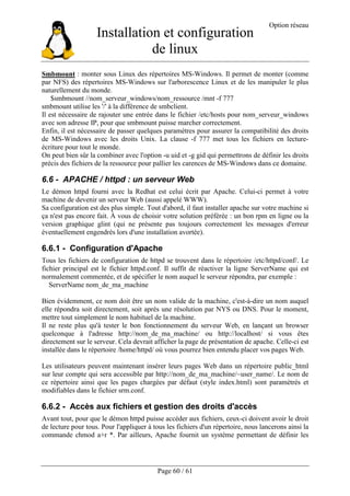 Installation et configuration
de linux
Option réseau
Page 60 / 61
Smbmount : monter sous Linux des répertoires MS-Windows. Il permet de monter (comme
par NFS) des répertoires MS-Windows sur l'arborescence Linux et de les manipuler le plus
naturellement du monde.
$smbmount //nom_serveur_windows/nom_ressource /mnt -f 777
smbmount utilise les '/' à la différence de smbclient.
Il est nécessaire de rajouter une entrée dans le fichier /etc/hosts pour nom_serveur_windows
avec son adresse IP, pour que smbmount puisse marcher correctement.
Enfin, il est nécessaire de passer quelques paramètres pour assurer la compatibilité des droits
de MS-Windows avec les droits Unix. La clause -f 777 met tous les fichiers en lecture-
écriture pour tout le monde.
On peut bien sûr la combiner avec l'option -u uid et -g gid qui permettrons de définir les droits
précis des fichiers de la ressource pour pallier les carences de MS-Windows dans ce domaine.
6.6 - APACHE / httpd : un serveur Web
Le démon httpd fourni avec la Redhat est celui écrit par Apache. Celui-ci permet à votre
machine de devenir un serveur Web (aussi appelé WWW).
Sa configuration est des plus simple. Tout d'abord, il faut installer apache sur votre machine si
ça n'est pas encore fait. À vous de choisir votre solution préférée : un bon rpm en ligne ou la
version graphique glint (qui ne présente pas toujours correctement les messages d'erreur
éventuellement engendrés lors d'une installation avortée).
6.6.1 - Configuration d'Apache
Tous les fichiers de configuration de httpd se trouvent dans le répertoire /etc/httpd/conf/. Le
fichier principal est le fichier httpd.conf. Il suffit de réactiver la ligne ServerName qui est
normalement commentée, et de spécifier le nom auquel le serveur répondra, par exemple :
ServerName nom_de_ma_machine
Bien évidemment, ce nom doit être un nom valide de la machine, c'est-à-dire un nom auquel
elle répondra soit directement, soit après une résolution par NYS ou DNS. Pour le moment,
mettre tout simplement le nom habituel de la machine.
Il ne reste plus qu'à tester le bon fonctionnement du serveur Web, en lançant un browser
quelconque à l'adresse http://nom_de_ma_machine/ ou http://localhost/ si vous êtes
directement sur le serveur. Cela devrait afficher la page de présentation de apache. Celle-ci est
installée dans le répertoire /home/httpd/ où vous pourrez bien entendu placer vos pages Web.
Les utilisateurs peuvent maintenant insérer leurs pages Web dans un répertoire public_html
sur leur compte qui sera accessible par http://nom_de_ma_machine/~user_name/. Le nom de
ce répertoire ainsi que les pages chargées par défaut (style index.html) sont paramètrés et
modifiables dans le fichier srm.conf.
6.6.2 - Accès aux fichiers et gestion des droits d'accès
Avant tout, pour que le démon httpd puisse accéder aux fichiers, ceux-ci doivent avoir le droit
de lecture pour tous. Pour l'appliquer à tous les fichiers d'un répertoire, nous lancerons ainsi la
commande chmod a+r *. Par ailleurs, Apache fournit un système permettant de définir les
 