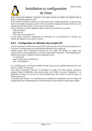 Installation et configuration
de linux
Option réseau
Page 61 / 61
droits d'accès des différents répertoires. Les droits d'accès par défaut sont définis dans le
fichier /etc/httpd/conf/access.conf.
Il est toutefois possible de préciser un droit d'accès pour chaque répertoire, ce qui peut être
utile si l'on installe des pages qui doivent être accessibles uniquement de façon interne à votre
entreprise/association/réseau, et non à tous les internautes.
Cela se fait dans un fichier appelé par défaut .htaccess qui contient par exemple :
order deny,allow
deny from all
allow from .votre_domaine.fr
Ce qui permet d'autoriser uniquement les utilisateurs de .votre_domaine.fr à accéder aux
fichiers du répertoire où est placé ce fichier.
6.6.3 - Configuration et utilisation des scripts CGI
L'un des principaux intérêts d'un serveur Web est de permettre d'exécuter des programmes sur
le serveur. Ces programmes sont généralement dénommés des scripts cgi.
Apache permet bien évidemment d'exécuter de tels scripts. Par défaut, ces scripts sont
autorisés à être exécuté uniquement si ils sont stockés dans le répertoire : /home/httpd/cgi-bin.
Mettons donc dans ce répertoire un petit script perl test.pl :
#! /usr/bin/perl
print "Content-type: text/htmlnn";
print "Tout baignen";
Et à l'affichage par votre browser préféré de http://nom_de_ma_machine/cgi-bin/test.pl vous
lirez le message "Tout baigne".
Vous pouvez également autoriser le lancement de scripts CGI dans d'autres répertoires
ajoutant l'option AddHandler cgi-script.cgi dans votre fichier srm.conf. Cependant, il est
préférable de limiter au cas par cas cette possibilité pour des raisons de sécurité grâce au
fichier access.conf.
La configuration fournie ici est suffisante pour la majorité des utilisations, mais les fichiers de
configuration sont suffisamment bien commentés pour ne pas mériter de plus amples détails.
 