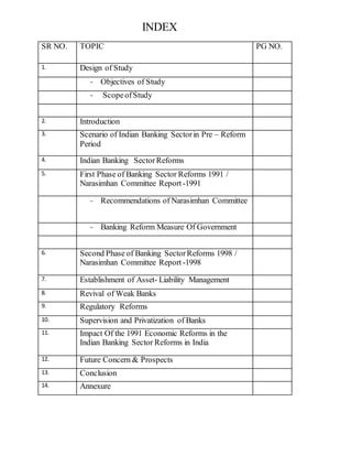 INDEX 
SR NO. TOPIC PG NO. 
1. Design of Study 
- Objectives of Study 
- Scope of Study 
2. Introduction 
3. Scenario of Indian Banking Sector in Pre – Reform 
Period 
4. Indian Banking Sector Reforms 
5. First Phase of Banking Sector Reforms 1991 / 
Narasimhan Committee Report -1991 
- Recommendations of Narasimhan Committee 
- Banking Reform Measure Of Government 
6. Second Phase of Banking Sector Reforms 1998 / 
Narasimhan Committee Report -1998 
7. Establishment of Asset- Liability Management 
8. Revival of Weak Banks 
9. Regulatory Reforms 
10. Supervision and Privatization of Banks 
11. Impact Of the 1991 Economic Reforms in the 
Indian Banking Sector Reforms in India 
12. Future Concern & Prospects 
13. Conclusion 
14. Annexure 
