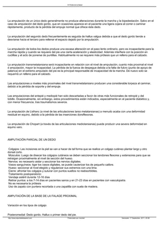 El Portal de la Salud




La amputación de un único dedo generalmente no produce alteraciones durante la marcha y la bipedestación. Salvo en el
caso de amputación del dedo gordo, que en ocasiones aparece en el paciente una ligera cojera al correr o caminar
rápidamente, producto de la pérdida del empuje normal que ofrece éste dedo.


La amputación del segundo dedo frecuentemente es seguida de hallux valgus debida a que el dedo gordo tiende a
desviarse hacia el tercero para rellenar el espacio dejado por la amputación.


La amputación de todos los dedos produce una escasa alteración en el paso lento ordinario, pero es incapacitante para la
marcha rápida y cuando se requiere del pie una cierta aceleración y elasticidad. Además interfiere con la posición en
cuclillas y el acto de ponerse de puntillas. Habitualmente no se requiere más prótesis que un relleno para el calzado.


La amputación transmetatarsiana será incapacitante en relación con el nivel de amputación; cuanto más proximal el nivel
d amputación, mayor la incapacidad. La pérdida de la fuerza de despegue debida a la falta de fulcro (punto de apoyo de
palanca) en el extremo amputado del pie es la principal responsable de incapacidad de la marcha. De nuevo solo se
requerirá un relleno para el calzado.


Las amputaciones a niveles más proximales del nivel transmetatarsiano producen una considerable torpeza al caminar,
debido a la pérdida de soporte y del empuje.


Las amputaciones del antepié y mediopié han sido descartadas a favor de otras más funcionales de retropié y del
tobillo. Ocasionalmente, sin embargo, estos procedimientos están indicados, especialmente en el paciente diabético y,
con menor frecuencia, tras traumatismos severos.


La amputación de Lisfranc (a nivel de las articulaciones tarso metatarsianas) a menudo acaba con una deformidad
residual en equino, debido a la pérdida de las inserciones dorsiflexoras.


La amputación de Chopart (a través de las articulaciones mediotarsianas) puede producir una severa deformidad en
equino varo.



AMPUTACIÓN PARCIAL DE UN DEDO


Colgajos: Las incisiones en la piel se van a hacer de tal forma que se realice un colgajo cutáneo plantar largo y otro
dorsal corto.
Músculos: Luego de disecar los colgajos cutáneos se deben seccionar los tendones flexores y extensores para que se
retraigan proximalmente al nivel de sección del hueso.
Nervios: es necesario aislar y seccionar los nervios digitales.
Vasos sanguíneos: ligar los vasos digitales, se puede cauterizar los de pequeño calibre.
Hueso: seccionar al nivel elegido y regularizar sus extremos con una lima.
Cierre: afrontar los colgajos y suturar con puntos sueltos no reabsorbibles.
Tratamiento postoperatorio:
Vendaje estéril durante 12-16 días
Retirar puntos: a los 7-14 días en pacientes sanos y en 21-23 días en pacientes con vasculopatía.
No es necesaria la prótesis
Uso de zapato con puntera recortada o una zapatilla con suela de madera.


AMPUTACIÓN DE LA BASE DE LA FALAGE PROXIMAL


Variación en los tipos de colgajo


Posteromedial: Dedo gordo, Hallux o primer dedo del pie.
http://www.elportaldelasalud.com                 Potenciado por Joomla!                       Generado: 17 September, 2011, 20:28
 