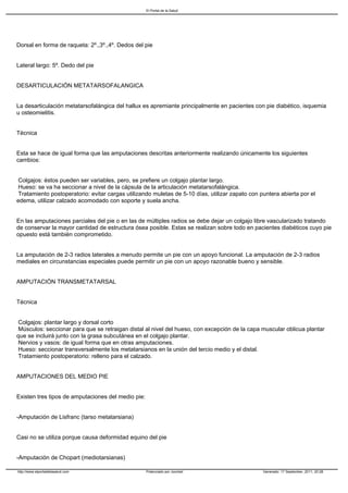 El Portal de la Salud




Dorsal en forma de raqueta: 2º.,3º.,4º. Dedos del pie


Lateral largo: 5º. Dedo del pie


DESARTICULACIÓN METATARSOFALANGICA


La desarticulación metatarsofalángica del hallux es apremiante principalmente en pacientes con pie diabético, isquemia
u osteomielitis.


Técnica


Esta se hace de igual forma que las amputaciones descritas anteriormente realizando únicamente los siguientes
cambios:


Colgajos: éstos pueden ser variables, pero, se prefiere un colgajo plantar largo.
Hueso: se va ha seccionar a nivel de la cápsula de la articulación metatarsofalángica.
Tratamiento postoperatorio: evitar cargas utilizando muletas de 5-10 días, utilizar zapato con puntera abierta por el
edema, utilizar calzado acomodado con soporte y suela ancha.


En las amputaciones parciales del pie o en las de múltiples radios se debe dejar un colgajo libre vascularizado tratando
de conservar la mayor cantidad de estructura ósea posible. Estas se realizan sobre todo en pacientes diabéticos cuyo pie
opuesto está también comprometido.


La amputación de 2-3 radios laterales a menudo permite un pie con un apoyo funcional. La amputación de 2-3 radios
mediales en circunstancias especiales puede permitir un pie con un apoyo razonable bueno y sensible.


AMPUTACIÓN TRANSMETATARSAL


Técnica


Colgajos: plantar largo y dorsal corto
Músculos: seccionar para que se retraigan distal al nivel del hueso, con excepción de la capa muscular oblicua plantar
que se incluirá junto con la grasa subcutánea en el colgajo plantar.
Nervios y vasos: de igual forma que en otras amputaciones.
Hueso: seccionar transversalmente los metatarsianos en la unión del tercio medio y el distal.
Tratamiento postoperatorio: relleno para el calzado.


AMPUTACIONES DEL MEDIO PIE


Existen tres tipos de amputaciones del medio pie:


-Amputación de Lisfranc (tarso metatarsiana)


Casi no se utiliza porque causa deformidad equino del pie


-Amputación de Chopart (mediotarsianas)

http://www.elportaldelasalud.com                    Potenciado por Joomla!                       Generado: 17 September, 2011, 20:28
 